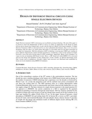 Advances in Materials Science and Engineering: An International Journal (MSEJ), Vol. 3, No. 1, March 2016
DOI:10.5121/msej.2016.3102 21
DESIGN OF DIFFERENT DIGITAL CIRCUITS USING
SINGLE ELECTRON DEVICES
BananiTalukdar1
, Dr.P.C.Pradhan2
and Amit Agarwal3
1
Department of Electronics & Communication Engineering, Sikkim Manipal Institute of
Technology, Majitar, East Sikkim.
2
Department of Electronics & Communication Engineering, Sikkim Manipal Institute of
Technology, Majitar, East Sikkim.
3
Department of Electronics & Communication Engineering, Sikkim Manipal Institute of
Technology, Majitar, East Sikkim.
ABSTRACT
Single Electron transistor (SET) is foreseen as an excellently growing technology. The aim of this paper is
to present in short the fundamentals of SET as well as to realize its application in the design of single
electron device based novel digital logic circuits with the help of a Monte Carlo based simulator. A Single
Electron Transistors (SET) is characterized by two most substantial determinants. One is very low power
dissipation while the other is its small stature that makes it a favorable suitor for the future generation of
very high level integration. With the utilization of SET, technology is moving past CMOS age resulting in
power efficient, high integrity, handy and high speed devices. Conducting a check on the transport of single
electrons is one of the most stirring aspects of SET technologies. Apparently, Monte Carlo technique is in
vogue in terms of simulating SED based circuits. Hence, a MC based tool called SIMON 2.0 is exercised
upon for the design and simulation of these digital logic circuits. Further, an efficient functioning of the
logic circuits such as multiplexers, decoders, adders and converters are illustrated and established by
means of circuit simulation using SIMON 2.0 simulator.
KEYWORDS
Coulomb Blockade, Single Electron Transistor (SET), tunnelling, Quantum Dot, Tunnelling Rate, CMOS,
multiplexers, decoders, adders, Binary to Gray code converter, Gray to Binary Code converter, SIMON.
1. INTRODUCTION
One of the extraordinary creations of the 20th
century is the semiconductor transistor. The last
decade has seen a startling shrinkage in the feature size of MOS based circuits and an upsurge in
the number of transistors. CMOS technology had a supremacy over the decades as bestowed by
Moore’s Law. As a result, the integration scale will be confined since power consumption will
rise above the cooling limit [1]. The SED operation relies on a unique phenomenon called
Coulomb Blockade which occurs in nanostructure and Gorter observed and studied this at a very
low supply voltage [2]. The basic element of a single electron transistor is the tunnel junction [3].
As opposed to a MOSFET, the current conduction in a SET is regulated by the quantum
mechanical tunnelling of electrons through the tunnel barrier. SET has immense potential for the
evolution of future pint sized circuits as work has already been carried out for the evolution of set
logic gate families [4], adders [5],[6], PLAs [7] etc. In this paper, Section II presents a brief
description of MOSFET [8] and scaling limits [9]. In Section III, a review on SET is provided.
Section IV deals with Coulomb Blockade [10] and orthodox theory whereas Section V provides
an insight into the design and simulation results of different digital circuits utilizing MC [11]
based simulator SIMON 2.0 [12].
 