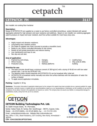 CETPATCH FH 3117
Non metallic non oxiding floor hardener
Description:
Range of CETPATCH FH are supplied as a ready to use factory controlled cementitious system blended with special
aggregates selected for high abrasion and wear resistance and additives. Based on non metallic non oxidizing aggregate
used to produce an impact and wear resistant, dust free surface suitable for most heavy duty area.
Advantages:
 Highly impact and abrasion resistance.
 Long lasting wear resistant surface
 Dry shake on applied over fresh concrete to provide a monolithic bond.
 Ready to use, factory controlled eliminates on site mixing.
 Resists oil and grease penetration and reduces dusting.
 Low maintenance and easy to use.
 Non slip and anti skid.
Area of application:
 Engineering work-shops,
 Where houses,
 Production areas,
 Garages,
 Subways
 Railway platforms
 Loading bays,
 Ship yards & Utility
building
Direction for use:
 The base concrete should have a minimum cement of 300 kg/cm2 with a slump of 40-60 mm with low water
cement ratio. ( can be use CETPLAST CA).
 The bleeding water should evaporate and CETPATCH FH can be broadcast after initial set.
 CETPATCH FH is broadcast evenly manually and when the surface darkness with the absorption of water the
surface is floated.
 To apply second application immediate.
Packing: Supplied in 30 kg
Disclaimer: The product information & application details given by the company & its agents have been provided only as a general guideline for usage.
No guarantee / warranty is given or implied with any recommendations made by us, our representatives or distributors, as the conditions of use and the
competence of any labour involved in the application are beyond our control. The company does not assume any liability or consequential damage for
unsatisfactory results, arising from the use of our products
CETCON Building Technologies Pvt. Ltd.
54, Siddhi Vinayak Estate, Nr. Pharmalab,
Santej- Vadsar Road, At: Santej, Dist: Gandhinagar - 382721, Gujarat, India.
Mobile : +91-97279 00055, +91-97129 00055, Fax : +91-79-2759 1055
Email : contact@cetconindia.com, Website http://cetconindia.com
Reg. Office: C-301, Akash Residency, GST Crossing, New Ranip, Ahmedabad –
382470.
CIN : U24132GJ2013PTCO73641
 