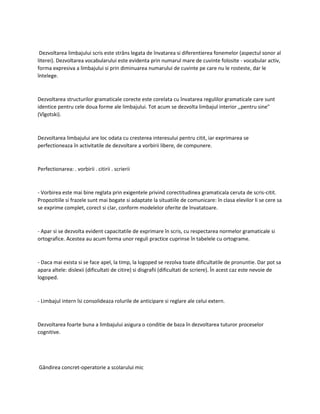 Dezvoltarea limbajului scris este strâns legata de învatarea si diferentierea fonemelor (aspectul sonor al
literei). Dezvoltarea vocabularului este evidenta prin numarul mare de cuvinte folosite - vocabular activ,
forma expresiva a limbajului si prin diminuarea numarului de cuvinte pe care nu le rosteste, dar le
întelege.
Dezvoltarea structurilor gramaticale corecte este corelata cu învatarea regulilor gramaticale care sunt
identice pentru cele doua forme ale limbajului. Tot acum se dezvolta limbajul interior ,,pentru sine"
(Vîgotski).
Dezvoltarea limbajului are loc odata cu cresterea interesului pentru citit, iar exprimarea se
perfectioneaza în activitatile de dezvoltare a vorbirii libere, de compunere.
Perfectionarea: . vorbirii . citirii . scrierii
- Vorbirea este mai bine reglata prin exigentele privind corectitudinea gramaticala ceruta de scris-citit.
Propozitiile si frazele sunt mai bogate si adaptate la situatiile de comunicare: în clasa elevilor li se cere sa
se exprime complet, corect si clar, conform modelelor oferite de învatatoare.
- Apar si se dezvolta evident capacitatile de exprimare în scris, cu respectarea normelor gramaticale si
ortografice. Acestea au acum forma unor reguli practice cuprinse în tabelele cu ortograme.
- Daca mai exista si se face apel, la timp, la logoped se rezolva toate dificultatile de pronuntie. Dar pot sa
apara altele: dislexii (dificultati de citire) si disgrafii (dificultati de scriere). În acest caz este nevoie de
logoped.
- Limbajul intern îsi consolideaza rolurile de anticipare si reglare ale celui extern.
Dezvoltarea foarte buna a limbajului asigura o conditie de baza în dezvoltarea tuturor proceselor
cognitive.
Gândirea concret-operatorie a scolarului mic
 
