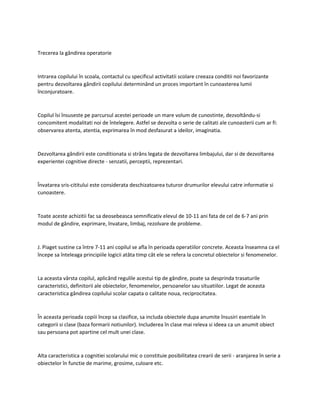 Trecerea la gândirea operatorie
Intrarea copilului în scoala, contactul cu specificul activitatii scolare creeaza conditii noi favorizante
pentru dezvoltarea gândirii copilului determinând un proces important în cunoasterea lumii
înconjuratoare.
Copilul îsi însuseste pe parcursul acestei perioade un mare volum de cunostinte, dezvoltându-si
concomitent modalitati noi de întelegere. Astfel se dezvolta o serie de calitati ale cunoasterii cum ar fi:
observarea atenta, atentia, exprimarea în mod desfasurat a ideilor, imaginatia.
Dezvoltarea gândirii este conditionata si strâns legata de dezvoltarea limbajului, dar si de dezvoltarea
experientei cognitive directe - senzatii, perceptii, reprezentari.
Învatarea sris-cititului este considerata deschizatoarea tuturor drumurilor elevului catre informatie si
cunoastere.
Toate aceste achizitii fac sa deosebeasca semnificativ elevul de 10-11 ani fata de cel de 6-7 ani prin
modul de gândire, exprimare, învatare, limbaj, rezolvare de probleme.
J. Piaget sustine ca între 7-11 ani copilul se afla în perioada operatiilor concrete. Aceasta înseamna ca el
începe sa înteleaga principiile logicii atâta timp cât ele se refera la concretul obiectelor si fenomenelor.
La aceasta vârsta copilul, aplicând regulile acestui tip de gândire, poate sa desprinda trasaturile
caracteristici, definitorii ale obiectelor, fenomenelor, persoanelor sau situatiilor. Legat de aceasta
caracteristica gândirea copilului scolar capata o calitate noua, reciprocitatea.
În aceasta perioada copiii încep sa clasifice, sa includa obiectele dupa anumite însusiri esentiale în
categorii si clase (baza formarii notiunilor). Includerea în clase mai releva si ideea ca un anumit obiect
sau persoana pot apartine cel mult unei clase.
Alta caracteristica a cognitiei scolarului mic o constituie posibilitatea crearii de serii - aranjarea în serie a
obiectelor în functie de marime, grosime, culoare etc.
 