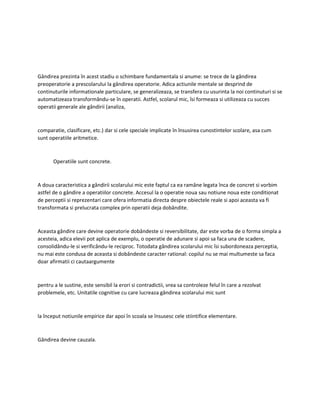 Gândirea prezinta în acest stadiu o schimbare fundamentala si anume: se trece de la gândirea
preoperatorie a prescolarului la gândirea operatorie. Adica actiunile mentale se desprind de
continuturile informationale particulare, se generalizeaza, se transfera cu usurinta la noi continuturi si se
automatizeaza transformându-se în operatii. Astfel, scolarul mic, îsi formeaza si utilizeaza cu succes
operatii generale ale gândirii (analiza,
comparatie, clasificare, etc.) dar si cele speciale implicate în însusirea cunostintelor scolare, asa cum
sunt operatiile aritmetice.
Operatiile sunt concrete.
A doua caracteristica a gândirii scolarului mic este faptul ca ea ramâne legata înca de concret si vorbim
astfel de o gândire a operatiilor concrete. Accesul la o operatie noua sau notiune noua este conditionat
de perceptii si reprezentari care ofera informatia directa despre obiectele reale si apoi aceasta va fi
transformata si prelucrata complex prin operatii deja dobândite.
Aceasta gândire care devine operatorie dobândeste si reversibilitate, dar este vorba de o forma simpla a
acesteia, adica elevii pot aplica de exemplu, o operatie de adunare si apoi sa faca una de scadere,
consolidându-le si verificându-le reciproc. Totodata gândirea scolarului mic îsi subordoneaza perceptia,
nu mai este condusa de aceasta si dobândeste caracter rational: copilul nu se mai multumeste sa faca
doar afirmatii ci cautaargumente
pentru a le sustine, este sensibil la erori si contradictii, vrea sa controleze felul în care a rezolvat
problemele, etc. Unitatile cognitive cu care lucreaza gândirea scolarului mic sunt
la început notiunile empirice dar apoi în scoala se însusesc cele stiintifice elementare.
Gândirea devine cauzala.
 
