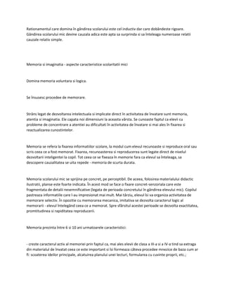 Rationamentul care domina în gândirea scolarului este cel inductiv dar care dobândeste rigoare.
Gândirea scolarului mic devine cauzala adica este apta sa surprinda si sa înteleaga numeroase relatii
cauzale relativ simple.
Memoria si imaginatia - aspecte caracteristice scolaritatii mici
Domina memoria voluntara si logica.
Se însusesc procedee de memorare.
Strâns legat de dezvoltarea intelectuala si implicate direct în activitatea de învatare sunt memoria,
atentia si imaginatia. Ele capata noi dimensiuni la aceasta vârsta. Se cunoaste faptul ca elevii cu
probleme de concentrare a atentiei au dificultati în activitatea de învatare si mai ales în fixarea si
reactualizarea cunostintelor.
Memoria se refera la fixarea informatiilor scolare, la modul cum elevul recunoaste si reproduce oral sau
scris ceea ce a fost memorat. Fixarea, recunoasterea si reproducerea sunt legate direct de nivelul
dezvoltarii inteligentei la copil. Tot ceea ce se fixeaza în memorie fara ca elevul sa înteleaga, sa
descopere cauzalitatea se uita repede - memoria de scurta durata.
Memoria scolarului mic se sprijina pe concret, pe perceptibil. De aceea, folosirea materialului didactic
ilustratii, planse este foarte indicata. În acest mod se face o fixare concret-senzoriala care este
fragmentata de detalii nesemnificative (legata de perioada concretului în gândirea elevului mic). Copilul
pastreaza informatiile care l-au impresionat mai mult. Mai târziu, elevul îsi va organiza activitatea de
memorare selectiv. În opozitie cu memorarea mecanica, imitativa se dezvolta caracterul logic al
memorarii - elevul întelegând ceea ce a memorat. Spre sfârsitul acestei perioade se dezvolta exactitatea,
promtitudinea si rapiditatea reproducerii.
Memoria prezinta între 6 si 10 ani urmatoarele caracteristici:
- creste caracterul activ al memoriei prin faptul ca, mai ales elevii de clasa a III-a si a IV-a tind sa extraga
din materialul de învatat ceea ce este important si îsi formeaza câteva procedee mnezice de baza cum ar
fi: scoaterea ideilor principale, alcatuirea planului unei lecturi, formularea cu cuvinte proprii, etc.;
 