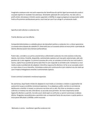 Imaginatia creatoare este mai putin expansiva dar beneficiaza de spiritul rigorii promovata de scoala si
se poate exprima în rezultate mai valoroasa. Activitatile optionale din ciclul primar, mai ales cele cu
profil artistic stimuleaza si întretin aceste capacitati si 242f56c le asigura progresul corespunzator astfel
încât sa fie premise satisfacatoare pentru noul nivel pe care îl vor atinge în urmatoarele stadii.
Specificul vietii afective a scolarului mic
Trairile afective sunt mai diferite.
Comparând afectivitatea cu celelalte planuri ale dezvoltarii psihice a scolarului mic s-a facut aprecierea
ca aceasta este eclipsata de celelalte (P. Osterrieth) sau ca la aceasta vârsta se trece printr-o perioada de
latenta afectiva (autorii de orientare psihanalitica).
Putem deci, considera ca o prima caracteristica a afectivitatii scolarului mic este evolutia ei discreta,
latenta, mai intima. Emotiile, dispozitiile, sentimentele copilului sunt mai putin exteriorizate, atât cele
pozitive cât si cele negative. Cu privire la acestea din urma, se constata ca tind sa fie mai mult traite în
tacere, copilul însusi punând pe primul plan felul în care raspunde la cerintele scolii. Contactul cu noul
mediu-scoala si problemele de adaptare intensifica raspunsurile afective si le fac sa se succeada uneori
cu mare viteza si sa se intensifice. Activitatea scolara prin continuturile si prin sistemul nou de relatii pe
care îl implica îmbogateste emotiile si sentimentele copilului.
Creste controlul conduitelor emotional-expresive.
De asemenea, dupa fazele initiale de adaptare la noul mediu se constata o crestere a capacitatilor de
autocontrol asupra conditiilor emotional-expresive. Ei se adapteaza astfel, mai bine la cerintele de
desfasurare a lectiilor si reusesc sa comunice mai bine unii cu altii. Pot chiar sa simuleze cu succes
suferinta si tristetea mai ales când doresc sa ascunda ceva parintilor. De mare importanta ramân
legaturile afective cu parintii, mai ales acum când copiii se confrunta cu sarcini numeroase si adesea
dificile. Dragostea neconditionata a parintilor este un important factor de securizare si sprijin pentru a
trece peste dificultati si 242f56c unele insuccese.
Motivatia si vointa - manifestari specifice scolarului mic
 