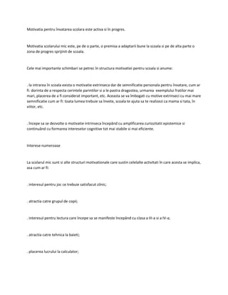 Motivatia pentru învatarea scolara este activa si în progres.
Motivatia scolarului mic este, pe de o parte, o premisa a adaptarii bune la scoala si pe de alta parte o
zona de progres sprijinit de scoala.
Cele mai importante schimbari se petrec în structura motivatiei pentru scoala si anume:
. la intrarea în scoala exista o motivatie extrinseca dar de semnificatie personala pentru învatare, cum ar
fi: dorinta de a respecta cerintele parintilor si a le pastra dragostea, urmarea exemplului fratilor mai
mari, placerea de a fi considerat important, etc. Aceasta se va îmbogati cu motive extrinseci cu mai mare
semnificatie cum ar fi: toata lumea trebuie sa învete, scoala te ajuta sa te realizezi ca mama si tata, în
viitor, etc.
. începe sa se dezvolte o motivatie intrinseca începând cu amplificarea curiozitatii epistemice si
continuând cu formarea intereselor cognitive tot mai stabile si mai eficiente.
Interese numeroase
La scolarul mic sunt si alte structuri motivationale care sustin celelalte activitati în care acesta se implica,
asa cum ar fi:
. interesul pentru joc ce trebuie satisfacut zilnic;
. atractia catre grupul de copii;
. interesul pentru lectura care începe sa se manifeste începând cu clasa a III-a si a IV-a;
. atractia catre tehnica la baieti;
. placerea lucrului la calculator;
 