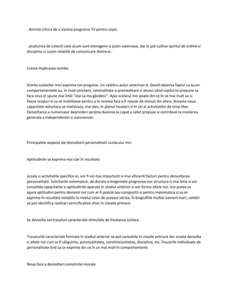 . dorinta zilnica de a viziona programe TV pentru copii;
. alcatuirea de colectii care acum sunt eterogene si putin valoroase, dar le pot cultiva spiritul de ordine si
disciplina si sustin relatiile de comunicare dintre ei.
Creste implicarea vointei.
Vointa scolarilor mici exprima noi progrese. Un celebru autor american A. Gesell observa faptul ca acum
comportamentele au, în mod constant, rationalitate si premeditare si atunci când copilul îsi propune sa
faca ceva el spune mai întâi "stai sa ma gândesc". Apoi scolarul mic poate din ce în ce mai mult sa-si
fixeze scopuri si sa se mobilizeze pentru a le rezolva fara a fi nevoie de stimuli din afara. Aceasta noua
capacitate voluntara se realizeaza, mai ales, în planul învatarii si în cel al activitatilor de timp liber.
Dezvoltarea a numeroase deprinderi sprijina ducerea la capat a celor propuse si contribuie la cresterea
generala a independentei si autonomiei.
Principalele aspecte ale dezvoltarii personalitatii scolarului mic:
Aptitudinile se exprima mai clar în rezultate.
scoala si activitatile specifice ei, vor fi cei mai importanti si mai eficienti factori pentru dezvoltarea
personalitatii. Solicitarile sistematice, de durata si exigentele progresive vor structura si mai bine si vor
consolida capacitatile si aptitudinile aparute în stadiul anterior si vor forma altele noi. Vor putea sa
apara aptitudini pentru domenii noi cum ar fi poezie sau compozitii si pentru matematica si sa se
exprime în rezultate notabile la nivelul celor de aceeasi vârsta. În biografiile multor oameni mari, celebri
se pot identifica realizari semnificative chiar în clasele primare.
Se dezvolta noi trasaturi caracteriale stimulate de învatarea scolara.
Trasaturile caracteriale formate în stadiul anterior se pot consolida în clasele primare dar scoala dezvolta
si altele noi cum ar fi sârguinta, punctualitatea, constiinciozitatea, disciplina, etc. Însusirile individuale de
personalitate tind sa se exprime din ce în ce mai mult în comportamente.
Noua faza a dezvoltarii constiintei morale
 