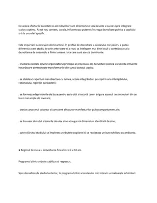 De aceea eforturile societatii si ale indivizilor sunt directionate spre reusite si succes spre integrare
scolara optima. Acest nou context, scoala, influenteaza puternic întreaga dezvoltare psihica a copilului
si-i da un relief specific.
Este important sa relevam dominantele, în profilul de dezvoltare a scolarului mic pentru a putea
diferentia acest stadiu de cele anterioare si a reusi sa întelegem mai bine locul si contributia sa la
dezvoltarea de ansamblu a fiintei umane. Iata care sunt aceste dominante:
. învatarea scolara devine organizatorul principal al procesului de dezvoltare psihica si exercita influente
hotarâtoare pentru toate transformarile din cursul acestui stadiu;
. se stabilesc raporturi mai obiective cu lumea, scoala integrându-l pe copil în aria inteligibilului,
rationalului, rigorilor cunoasterii;
. se formeaza deprinderile de baza pentru scris-citit si socotit care-i asigura accesul la continuturi din ce
în ce mai ample de învatare;
. creste caracterul voluntar si constient al tuturor manifestarilor psihocomportamentale;
. se însusesc statutul si rolurile de elev si se adauga noi dimensiuni identitatii de sine;
. catre sfârsitul stadiului se împlinesc atributele copilariei si se realizeaza un bun echilibru cu ambianta.
● Regimul de viata si dezvoltarea fizica între 6 si 10 ani.
Programul zilnic trebuie stabilizat si respectat.
Spre deosebire de stadiul anterior, în programul zilnic al scolarului mic intervin urmatoarele schimbari:
 