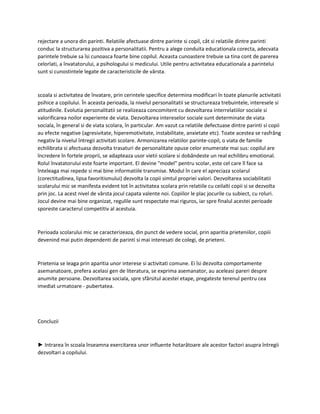 rejectare a unora din parinti. Relatiile afectuase dintre parinte si copil, cât si relatiile dintre parinti
conduc la structurarea pozitiva a personalitatii. Pentru a alege conduita educationala corecta, adecvata
parintele trebuie sa îsi cunoasca foarte bine copilul. Aceasta cunoastere trebuie sa tina cont de parerea
celorlati, a învatatorului, a psihologului si medicului. Utile pentru activitatea educationala a parintelui
sunt si cunostintele legate de caracteristicile de vârsta.
scoala si activitatea de învatare, prin cerintele specifice determina modificari în toate planurile activitatii
psihice a copilului. În aceasta perioada, la nivelul personalitatii se structureaza trebuintele, interesele si
atitudinile. Evolutia personalitatii se realizeaza concomitent cu dezvoltarea interrelatiilor sociale si
valorificarea noilor experiente de viata. Dezvoltarea intereselor sociale sunt determinate de viata
sociala, în general si de viata scolara, în particular. Am vazut ca relatiile defectuase dintre parinti si copii
au efecte negative (agresivitate, hiperemotivitate, instabilitate, anxietate etc). Toate acestea se rasfrâng
negativ la nivelul întregii activitati scolare. Armonizarea relatiilor parinte-copil, o viata de familie
echilibrata si afectuasa dezvolta trasaturi de personalitate opuse celor enumerate mai sus: copilul are
încredere în fortele proprii, se adapteaza usor vietii scolare si dobândeste un real echilibru emotional.
Rolul învatatorului este foarte important. El devine "model" pentru scolar, este cel care îl face sa
înteleaga mai repede si mai bine informatiile transmise. Modul în care el apreciaza scolarul
(corectitudinea, lipsa favoritismului) dezvolta la copii simtul propriei valori. Dezvoltarea sociabilitatii
scolarului mic se manifesta evident tot în activitatea scolara prin relatiile cu ceilalti copii si se dezvolta
prin joc. La acest nivel de vârsta jocul capata valente noi. Copiilor le plac jocurile cu subiect, cu roluri.
Jocul devine mai bine organizat, regulile sunt respectate mai riguros, iar spre finalul acestei perioade
sporeste caracterul competitiv al acestuia.
Perioada scolarului mic se caracterizeaza, din punct de vedere social, prin aparitia prieteniilor, copiii
devenind mai putin dependenti de parinti si mai interesati de colegi, de prieteni.
Prietenia se leaga prin aparitia unor interese si activitati comune. Ei îsi dezvolta comportamente
asemanatoare, prefera acelasi gen de literatura, se exprima asemanator, au aceleasi pareri despre
anumite persoane. Dezvoltarea sociala, spre sfârsitul acestei etape, pregateste terenul pentru cea
imediat urmatoare - pubertatea.
Concluzii
► Intrarea în scoala înseamna exercitarea unor influente hotarâtoare ale acestor factori asupra întregii
dezvoltari a copilului.
 