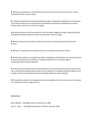 ► Dezvoltarea perceptiilor si motricitatii fine la scolarul mic permit însusirea scris-cititului, cea mai
importanta achizitie a acestui stadiu.
► Limbajul se perfectioneaza din toate punctele de vedere: îmbogatirea vocabularului, corectitudinea
structurilor de comunicare, rezolvarea tuturor problemelor de pronuntie, posibilitatea comunicarii
verbale largi si a celei scrise, în forme mai simple.
► Gândirea scolarului mic devine operatorie, este reversibila si reglata de o logica implicita, foloseste
rationamente inductive adevarate, devine cauzala pentru relatii mai simple.
► Atentia scolarului mic este puternic influentata de scoala si modelata dupa tipul sarcinilor de
învatare.
► Memoria si imaginatia îsi consolideaza însusirile si se subordoneaza învatarii scolare.
► Afectivitatea scolarului mic progreseaza astfel: se îmbogatesc trairile afective, mai ales cele generate
de scoala, se formeaza noi sentimente, se manifesta capacitati mai crescute de reglare a
comportamentelor emotional-expresive.
► Se structureaza motivatia învatarii scolare trecându-se de la motive extrinseci simple si personale la
cele cu semnificatie sociala (învatarea este ceruta de integrarea în societate, învatarea îti asigura un loc
în viata) si se formeaza motivatia intrinseca (curiozitate epistemica, interes cognitiv).
► Personalitatea scolarului mic progreseaza în sensul consolidarii si formarii de noi însusiri caracteriale
si a cristalizarii mai clare a imaginii de sine.
BIBLIOGRAFIE:
Doise, Wilhelm - Psihologie sociala, Ed. Polirom, Iasi, 1999;
Golu, P. ; Golu, I. - Psihologie educationala, Ed. Mirton, Bucuresti, 2003;
 