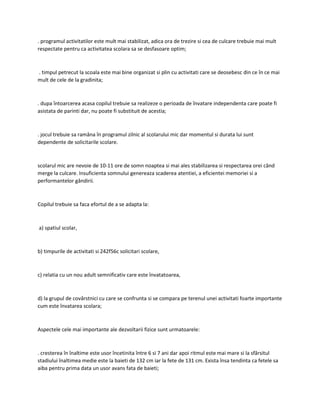 . programul activitatilor este mult mai stabilizat, adica ora de trezire si cea de culcare trebuie mai mult
respectate pentru ca activitatea scolara sa se desfasoare optim;
. timpul petrecut la scoala este mai bine organizat si plin cu activitati care se deosebesc din ce în ce mai
mult de cele de la gradinita;
. dupa întoarcerea acasa copilul trebuie sa realizeze o perioada de învatare independenta care poate fi
asistata de parinti dar, nu poate fi substituit de acestia;
. jocul trebuie sa ramâna în programul zilnic al scolarului mic dar momentul si durata lui sunt
dependente de solicitarile scolare.
scolarul mic are nevoie de 10-11 ore de somn noaptea si mai ales stabilizarea si respectarea orei când
merge la culcare. Insuficienta somnului genereaza scaderea atentiei, a eficientei memoriei si a
performantelor gândirii.
Copilul trebuie sa faca efortul de a se adapta la:
a) spatiul scolar,
b) timpurile de activitati si 242f56c solicitari scolare,
c) relatia cu un nou adult semnificativ care este învatatoarea,
d) la grupul de covârstnici cu care se confrunta si se compara pe terenul unei activitati foarte importante
cum este învatarea scolara;
Aspectele cele mai importante ale dezvoltarii fizice sunt urmatoarele:
. cresterea în înaltime este usor încetinita între 6 si 7 ani dar apoi ritmul este mai mare si la sfârsitul
stadiului înaltimea medie este la baieti de 132 cm iar la fete de 131 cm. Exista însa tendinta ca fetele sa
aiba pentru prima data un usor avans fata de baieti;
 