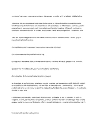. cresterea în greutate este relativ constanta si se ajunge, în medie, la 29 kg la baieti si 28 kg la fete;
. osificarile cele mai importante din acest stadiu se petrec în urmatoarele zone: la nivelul coloanei
vertebrale dar curbura lombara este înca instabila si în pericol de a se deforma daca scolarii au pozitie
proasta la scris sau duc greutati mari; în zona bazinului, la mâini (carpiene si falange); continuarea
schimbului dentitiei provizorii. Se întaresc articulatiile si creste rezistenta generala a sistemului osos;
. cele mai importante perfectionari ale sistemului muscular sunt la nivelul mâinii, a acelor grupuri
musculare implicate în scriere;
. la nivelul sistemului nervos sunt importante urmatoarele schimburi:
a) creste masa creierului pâna la 1200-1300 g;
b) din punctul de vedere al structurii neuronilor creierul scolarilor mici este aproape ca al adultului;
c) se dezvolta în mod deosebit, sub raport functional lobii frontali;
d) creste viteza de formare a legaturilor dintre neuroni;
Se dezvolta si se perfectioneaza activitatea motorie generala, mai ales autocontrolul. Abilitatile motorii
se dezvolta si ca urmare a exercitiului fizic din orele de educatie fizica. Copilul între 6-7 ani/10-11 ani
poate învata orice sport: mersul pe bicicleta, înot, patinaj, handbal etc., cu conditia ca el sa fie sustinut si
stimulat în acest sens.
P. Osterrieth caracterizeaza astfel finalul acestui stadiu: "Vârsta de 10 ani, cu echilibru, cu buna sa
adaptare, cu calm, dar însufletita sa siguranta, cu tinuta lipsita de încordare constituie pe drept cuvânt,
apogeul copilariei, momentul de deplina înflorire si deplina integrare, a caracteristicilor copilului mare".
Particularitatile atentiei scolarului mic
 