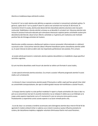Atentia se modeleaza dupa solicitarile scolare.
În primii 6-7 ani ai vietii atentia este definita ca expresie a orientarii si concentrarii activitatii psihice. În
general, copilul de 6-7 ani nu poate fi atent în cadrul unei activitati mai mult de 25-30 minute. În
momentul intrarii în scoala, atentia este destul de bine dezvoltata (atentia voluntara este mai putin
conturata). Stabilitatea si durata atentiei urmeaza sa se dezvolte în urmatorii ani. Educarea atentiei este
inclusa în procesul instructiv-educativ prin stimularea interesului copilului pentru activitatile scolare prin
dezvoltarea dorintei de a duce la bun sfârsit o activitate si, în general, prin realizarea unei motivatii
pozitive fata de întreaga activitate de învatare.
Atentia este conditia necesara a desfasurarii optime a tuturor proceselor informationale si a obtinerii
succesului scolar. Ciclul primar exercita câteva influente hotarâtoare pentru dezvoltarea atentiei astfel
ca, în acest interval al vietii se obtin cele mai importante perfectionari ale acesteia. Prin urmare:
a) scoala solicita permanent si sistematic atentia copilului dezvoltând-o si modelând-o dupa specificul
sarcinilor cognitive;
b) sunt mai bine dezvoltate unele însusiri ale atentiei iar altele sunt formate în acest stadiu;
c) este special antrenata atentia voluntara. Ca urmare a acestor influente progresele atentiei în acest
stadiu sunt urmatoarele:
. la intrarea în clasa I concentrarea atentiei poate fi fluctuanta si astfel, copiii pot face greseli chiar când
au cunostintele corespunzatoare, dar apoi se obtine gradul necesar de manifestare a acestei însusiri;
. la început atentia copiilor nu este perfect modelata în raport cu fazele activitatilor din clasa si deci nu
pot sa se concentreze mai tare în anumite momente si sa se relaxeze în altele asa ca se întâmpla sa le
scape unele aspecte importante cum ar fi momentul în care se comunica tema pentru acasa.
Învatatoarele cu experienta cunosc aceste aspecte si au bune remedii pentru ele;
. la cei de clasa I se constata o tendinta accentuata catre distragerea atentiei daca intervin fel de fel de
zgomote în mediul ambiant (chiar si caderea unui creion) si acesta ar putea influenta prestatia lor
scolara, dar dezvoltarea treptata a reglajelor voluntare diminueaza foarte mult acest fenomen;
 