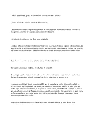 Cresc: . stabilitatea . gradul de concentrare . distributivitatea . volumul.
. creste stabilitatea atentiei pâna la 45-50 de minute;
. distributivitatea redusa în primele saptamâni de scoala sporeste în urmatorul interval si faciliteaza
îndeplinirea sarcinilor si receptionarea mesajelor învatatoarei;
. si volumul atentiei creste în a doua parte a stadiului;
. trebuie sa fie rezolvate cazurile de neatentie cronica ce pot avea fie cauze organice (stare de boala, de
convalescenta, de disfunctionalitati hormonale) sau educationale (existenta unor interese mai puternice
decât cele scolare; insuficienta pregatire din punct de vedere motivational a copilului pentru scoala).
Dezvoltarea perceptiilor si a capacitatilor observative între 6 si 10 ani
Perceptiile vizuale sunt modelate de activitate de scris-citit.
Evolutia perceptiilor si a capacitatilor observative este marcata de natura continuturilor de învatare.
Perceptiile vizuale sunt puternic implicate în scris-citit si de aceea se remarca prin:
. cresterea sensibilitatii vizuale generale cu 60% fata de prescolar iar a celei diferentiale cu 45%. În
aceste conditii perceptiile devin mai clare si mai precise: începând chiar cu vârsta de 6 ani copiii pot
stabili rapid simetriile si asimetriile, în imaginile pe care le percep, iar când învata sa scrie si sa citeasca
percep cu finete semnele grafice de dimensiuni mici, diferentele dintre litere, orientarea în spatii mici si
se formeaza scheme perceptive pentru litere mici si mari, de mâna si de tipar care asigura viteza
corespunzatoare a scris-cititului;
Miscarile oculare în timpul citirii: . fixare . anticipare . regresie . trecere de la un rând la altul
 