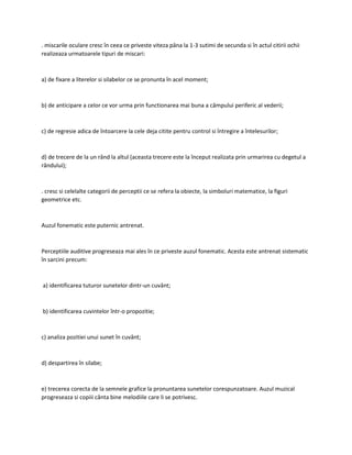 . miscarile oculare cresc în ceea ce priveste viteza pâna la 1-3 sutimi de secunda si în actul citirii ochii
realizeaza urmatoarele tipuri de miscari:
a) de fixare a literelor si silabelor ce se pronunta în acel moment;
b) de anticipare a celor ce vor urma prin functionarea mai buna a câmpului periferic al vederii;
c) de regresie adica de întoarcere la cele deja citite pentru control si întregire a întelesurilor;
d) de trecere de la un rând la altul (aceasta trecere este la început realizata prin urmarirea cu degetul a
rândului);
. cresc si celelalte categorii de perceptii ce se refera la obiecte, la simboluri matematice, la figuri
geometrice etc.
Auzul fonematic este puternic antrenat.
Perceptiile auditive progreseaza mai ales în ce priveste auzul fonematic. Acesta este antrenat sistematic
în sarcini precum:
a) identificarea tuturor sunetelor dintr-un cuvânt;
b) identificarea cuvintelor într-o propozitie;
c) analiza pozitiei unui sunet în cuvânt;
d) despartirea în silabe;
e) trecerea corecta de la semnele grafice la pronuntarea sunetelor corespunzatoare. Auzul muzical
progreseaza si copiii cânta bine melodiile care li se potrivesc.
 