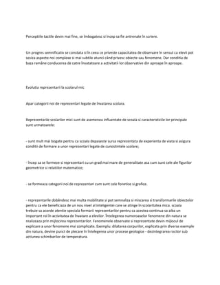 Perceptiile tactile devin mai fine, se îmbogatesc si încep sa fie antrenate în scriere.
Un progres semnificativ se constata si în ceea ce priveste capacitatea de observare în sensul ca elevii pot
sesiza aspecte noi complexe si mai subtile atunci când privesc obiecte sau fenomene. Dar conditia de
baza ramâne conducerea de catre învatatoare a activitatii lor observative din aproape în aproape.
Evolutia reprezentarii la scolarul mic
Apar categorii noi de reprezentari legate de învatarea scolara.
Reprezentarile scolarilor mici sunt de asemenea influentate de scoala si caracteristicile lor principale
sunt urmatoarele:
- sunt mult mai bogate pentru ca scoala depaseste sursa reprezentata de experienta de viata si asigura
conditii de formare a unor reprezentari legate de cunostintele scolare;
- încep sa se formeze si reprezentari cu un grad mai mare de generalitate asa cum sunt cele ale figurilor
geometrice si relatiilor matematice;
- se formeaza categorii noi de reprezentari cum sunt cele fonetice si grafice.
- reprezentarile dobândesc mai multa mobilitate si pot semnaliza si miscarea si transformarile obiectelor
pentru ca ele beneficiaza de un nou nivel al inteligentei care se atinge în scolaritatea mica. scoala
trebuie sa acorde atentie speciala formarii reprezentarilor pentru ca acestea continua sa aiba un
important rol în activitatea de învatare a elevilor. Întelegerea numeroaselor fenomene din natura se
realizeaza prin mijlocirea reprezentarilor. Fenomenele observate si reprezentate devin mijlocul de
explicare a unor fenomene mai complicate. Exemplu: dilatarea corpurilor, explicata prin diverse exemple
din natura, devine punct de plecare în întelegerea unor procese geologice - dezintegrarea rocilor sub
actiunea schimbarilor de temperatura.
 