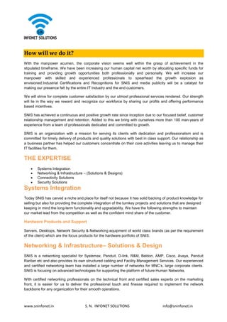 www.sninfonet.in S. N. INFONET SOLUTIONS info@sninfonet.in
How will we do it?
With the manpower acumen, the corporate vision seems well within the grasp of achievement in the
stipulated timeframe. We have been increasing our human capital net worth by allocating specific funds for
training and providing growth opportunities both professionally and personally. We will increase our
manpower with skilled and experienced professionals to spearhead the growth explosion as
envisioned.Industrial Certifications and Recognitions for SNIS and media publicity will be a catalyst for
making our presence felt by the entire IT Industry and the end customers.
We will strive for complete customer satisfaction by our utmost professional services rendered. Our strength
will lie in the way we reward and recognize our workforce by sharing our profits and offering performance
based incentives.
SNIS has achieved a continuous and positive growth rate since inception due to our focused belief, customer
relationship management and retention. Added to this we bring with ourselves more than 100 man-years of
experience from a team of professionals dedicated and committed to growth.
SNIS is an organization with a mission for serving its clients with dedication and professionalism and is
committed for timely delivery of products and quality solutions with best in class support. Our relationship as
a business partner has helped our customers concentrate on their core activities leaving us to manage their
IT facilities for them.
THE EXPERTISE
• Systems Integration
• Networking & Infrastructure – (Solutions & Designs)
• Connectivity Solutions
• Security Solutions
Systems Integration
Today SNIS has carved a niche and place for itself not because it has solid backing of product knowledge for
selling but also for providing the complete integration of the turnkey projects and solutions that are designed
keeping in mind the long-term functionality and upgradability. We have the following strengths to maintain
our market lead from the competition as well as the confident mind share of the customer.
Hardware Products and Support
Servers, Desktops, Network Security & Networking equipment of world class brands (as per the requirement
of the client) which are the focus products for the hardware portfolio of SNIS.
Networking & Infrastructure– Solutions & Design
SNIS is a networking specialist for Systemax, Panduit, D-link, R&M, Beldon, AMP, Cisco, Avaya, Panduit
Raritan etc and also provides its own structured cabling and Facility Management Services. Our experienced
and certified networking team has installed a large number of networks for MNC’s, large corporate clients.
SNIS is focusing on advanced technologies for supporting the platform of future Human Networks.
With certified networking professionals on the technical front and certified sales experts on the marketing
front, it is easier for us to deliver the professional touch and finesse required to implement the network
backbone for any organization for their smooth operations.
 