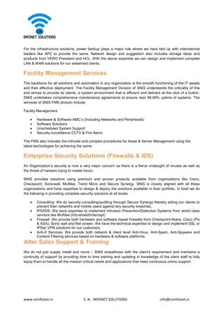 www.sninfonet.in S. N. INFONET SOLUTIONS info@sninfonet.in
For the infrastructure solutions, power backup plays a major role where we have tied up with international
leaders like APC to provide the same. Network design and suggestion also includes storage ideas and
products from VERO President and HCL. With the above expertise we can design and implement complete
LAN & WAN solutions for our esteemed clients.
Facility Management Services
The backbone for all solutions and automation in any organization is the smooth functioning of the IT assets
and their effective deployment. The Facility Management Division of SNIS understands the criticality of this
and strives to provide its clients, a system environment that is efficient and delivers at the click of a button.
SNIS undertakes comprehensive maintenance agreements to ensure near 99.99% uptime of systems. The
services of SNIS FMS division include:
Facility Management
• Hardware & Software AMC’s (Including Networks and Peripherals)
• Software Solutions
• Unscheduled System Support
• Security surveillance CCTV & Fire Alarm
The FMS also includes the intricate and complex procedures for Asset & Server Management using the
latest technologies for achieving the same.
Enterprise Security Solutions (Firewalls & IDS)
An Organization’s security is now a very major concern as there is a fierce onslaught of viruses as well as
the threat of hackers trying to create havoc.
SNIS provides solutions using premium and proven products available from organizations like Cisco,
Checkpoint, Sonicwall, McAfee, Trend Micro and Secure Synergy. SNIS is closely aligned with all these
organizations and have expertise to design & deploy the solutions available in their portfolio. In brief we do
the following in providing complete security solutions at all levels:
• Consulting: We do security consulting/auditing through Secure Synergy thereby aiding our clients to
prevent their networks and mobile users against any security breaches.
• IPS/IDS: We have expertise to implement Intrusion Prevention/Detection Systems from world class
vendors like McAfee (Intrushield/Intercept)
• Firewall: We provide both hardware and software based firewalls from Checkpoint-Nokia, Cisco (Pix
& ASA), Sonic wall and Net screen. We have the technical expertise to design and implement SSL or
IPSec VPN solutions for our customers.
• Anti-X Services: We provide both network & client level Anti-Virus, Anti-Spam, Anti-Spyware and
Content Filtering services based on hardware & software platforms.
After Sales Support & Training
We do not just supply install and move – SNIS empathizes with the client’s requirement and maintains a
continuity of support by providing time to time training and updating in knowledge of the client staff to fully
equip them to handle all the mission critical needs and applications that need continuous online support.
 