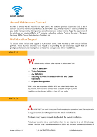 www.sninfonet.in S. N. INFONET SOLUTIONS info@sninfonet.in
Annual Maintenance Contract
In order to ensure that the network has high uptime, the customer premise equipments need to be in
constant preventive maintenance and checks. S.N.INFONET SOLUTIONS undertakes total responsibility for
your facility management by offering various annual maintenance contract options. As per the requirement of
the clients we can provide AMCs for all IT products - networking products, Personal Computers / Computer
hardware, CCTV, Access Control system, Fire Alarm etc.
Multi-location Support
To provide better services and support to multi-location clients, SNIS has tied up with various business
partners. These Business Alliances have helped us in providing the par excellence support that our
prestigious clients demand in comparison to the service being provided at their Head Offices.
ABOUT US
We deliver turnkey solutions to the customer by taking care of their
• Total IT Solutions
• Voice Solutions
• AV Solutions
• Security Surveillance requirements and Green
Solutions
• Project Management
What’s more, we are present at Delhi, NCR; take care of your queries and
requirements. Our experience and expertise is capable enough to provide
installation, configuration and solutions in tune with your needs.
SERVICES
At S.N.INFONET, we are in the process of continuously evolving ourselves to suit the requirements
of any given scenario. Our Offerings showcase this attitude most effectively.
Products itself cannot provide the best of the industry solution.
Products get converted into a system/solution when they are integrated to a well defined design
concept. There has to be a seamless integration for product and concept to Business requirement.S N
 