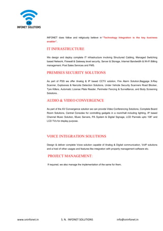 www.sninfonet.in S. N. INFONET SOLUTIONS info@sninfonet.in
INFONET does follow and religiously believe in “Technology Integration is the key business
enabler”.
IT INFRASTRUCTURE
We design and deploy complete IT infrastructure involving Structured Cabling, Managed Switching
based Network, Firewall & Gateway level security, Server & Storage, Internet Bandwidth & Wi-Fi Billing
management. Post Sales Services and FMS.
PREMISES SECURITY SOLUTIONS
As part of PSS we offer Analog & IP based CCTV solution, Fire Alarm Solution,Baggage X-Ray
Scanner, Explosives & Narcotis Detection Solutions, Under Vehicle Security Scanners Road Blocker,
Tyre Killers, Automatic License Plate Reader, Perimeter Fencing & Surveillance, and Body Screening
Solutions .
AUDIO & VIDEO CONVERGENCE
As part of the AV Convergence solution we can provide Video Conferencing Solutions, Complete Board
Room Solutions, Central Consoles for controlling gadgets in a room/hall including lighting, IP based
Channel Music Solution, Music Servers, PA System & Digital Signage, LCD Pannels upto 108” and
LCD TVs for display purpose.
VOICE INTEGRATION SOLUTIONS
Design & deliver complete Voice solution capable of Analog & Digital communication, VoIP solutions
and a host of other usages and features like integration with property management software etc.
PROJECT MANAGEMENT:
If required, we also manage the implementation of the same for them.
 