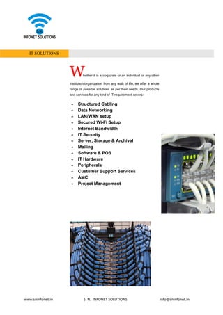 www.sninfonet.in S. N. INFONET SOLUTIONS info@sninfonet.in
IT SOLUTIONS
Whether it is a corporate or an individual or any other
institution/organization from any walk of life, we offer a whole
range of possible solutions as per their needs. Our products
and services for any kind of IT requirement covers:
• Structured Cabling
• Data Networking
• LAN/WAN setup
• Secured Wi-Fi Setup
• Internet Bandwidth
• IT Security
• Server, Storage & Archival
• Mailing
• Software & POS
• IT Hardware
• Peripherals
• Customer Support Services
• AMC
• Project Management
 