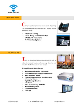 www.sninfonet.in S. N. INFONET SOLUTIONS info@sninfonet.in
VOICE SOLUTIONS
Catering to specific requirements, we are capable of providing
Total Voice solutions for any organization. Our range of services
and products include:
• Structured Cabling
• Future Ready Core Infrastructure
• EPABX with Instruments
• IP PBX and soft phones
A/V SOLUTIONS
Taking into account the requirements of the corporate world as
well as the hospitality industry, we have a range of services and
products to offer for their audio and video solutions.
IP Based Channel Music System
• Multi-Channel Music for Restaurants
• Audio & Projection Solutions for Banquets
• Music Servers & Mixers
• Public Address Systems / IP Based Public
Addressing System
• Digital Signage Solutions
• LED Panels
• Video Conferencing - PP & PMP
• Multimedia Projectors
• Automated Screens
• Video Wal
 