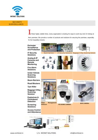 www.sninfonet.in S. N. INFONET SOLUTIONS info@sninfonet.in
SECURITY
SURVEILLANCE
In these highly volatile times, every organization is looking for ways to avert any kind of mishap at
their premises. We provide a number of products and solutions for securing the premises, especially
for the hospitality industry:
Perimeter
Surveillance
and Protection
IT Security
Solutions
Analog & IP
Cameras and
Remote
Monitoring
Fire Alarm
Solutions
Under Vehicle
Scanning
Solutions
Boom Barriers
Road Blockers
Tyre Killer
Baggage X-Ray
Scanning
Solution
Explosives &
Contraband
Detection
Screening
Solutions
Access Control
and Attendance
Boom barriers IT Security Solutions Baggage X-Ray Scanning Solution
Video Management
Software FIX DOME CAMERA
BOX CAMERA
 
