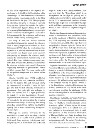 cover story
33INDIAN CURRENTS 07 - 13 December 2015 33
to food’ is an implication of the “right to life”
enshrined in Article 21 of the Constitution while
answering a PIL filed in the wake of starvation
deaths despite excess grain stocks in the State
of Rajasthan in the year 2001. This judgment
re-established the dicta of wherein it was held
long ago that right to life includes the right to
live with human dignity. Article 25 of UDHR
recognizesrighttofoodas inherent human right.
It says “Everyone has the right to a standard of
living adequate for the health and well-being of
himself and his family, including food.”
For long it was not known whether
constitutional guarantee extends to prisoners
also. A new jurisprudence evolved in ‘Sunil
Batra’s case (1978)’ when the court defined that
imposition of solitary confinement on a death
row convict was illegal. Court even condemn
that putting bar fetters to the prisoners would
reduce the prisoner from human being to an
animal. The views reflect the assurances given
inUDHR.Article5ofUDHRsays,“Nooneshall
be subjected to torture or to cruel, inhuman or
degrading treatment or punishment”. While
Article 6 ensures that, “Everyone has the right
to recognition everywhere as a person before
the law”.
Maneka Gandhi’s case (1978) established
the principle that the procedure established
by law to deprive life and personal liberty
as contemplated by Article 21 must be right,
just and fair but not arbitrary, whimsical or
oppressive. This principle was enlarged to
hold that speedy trial is a right guaranteed
in Article 21 of the Constitution. Recently,
Supreme Court commuted death sentences of
15 convicts to life propounding the principle
that inordinate delays in deciding their mercy
pleas had violated their right to life. Right to
speedy trial is now a universally recognized
human right.
Although no express provision in the
constitution protects right to privacy similar
to Article 12 of UDHR which protects an
individual from arbitrary interference with
his privacy, but in a landmark case in Kharak
Singh v. State of UP (1963) Supreme Court
has held that the ‘domiciliary visits’ is an
infringement of the right to privacy and is
violative of personal liberty guaranteed under
Article 21. In recent times it has been affirmed
that the right to privacy is implicit in the right
to life and liberty guaranteed to the citizens by
Article 21 and a citizen has a right to safeguard
his privacy.
Rights-based approach demands guaranteed
access to information, the movement which
led to the enactment of Right to Information
Act, 2005, replacing the erstwhile Freedom
of information Act, 2002. This right has been
recognized as human rights in Article 19 of
the UDHR which states that right to seek and
receive information is included in freedom of
opinionandexpression.SupremeCourtofIndia
has interpreted that the right to information is
a part of the Right to Freedom of Speech and
Expression under the Constitution and has
been elevated it to the status of a human right.
Supreme Court in its land mark judgment in
ParamanandKataravUnionofIndiaestablished
that right to medical aid is a fundamental right.
It ruled that it is the professional obligation of
all doctors, whether government or private, to
extend medical aid to the injured immediately
topreservelifewithoutwaitinglegalformalities
to be complied with by the police. Article 21
of the Constitution casts the obligation on the
State to preserve life. No law or State action
can intervene to delay the discharge of this
paramount obligation of the members of the
medical profession.
Chief Justice Subba Rao in ‘Golak Nath’ case
observed, “Fundamental rights are the modern
name for what have been traditionally known
as natural rights”. Without rights life would
be meaningless. Now it is settled that, any
law violative of fundamental right, is void.
The promises in the Universal Declaration
of Human Rights have been translated into
a reality to a large extent by the evolving
jurisprudence under the Indian Constitution.
(The writer is Advocate, Supreme Court of India.)
 