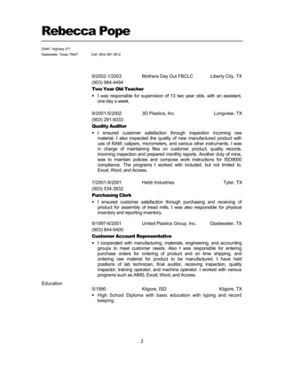  
Rebecca Pope
23947 Highway 271
Gladewater, Texas 75647 Cell: (903) 981-3612
 
2 
 
 
 
9/2002-1/2003 Mothers Day Out FBCLC Liberty City, TX
(903) 984-4494
Two Year Old Teacher
 I was responsible for supervision of 13 two year olds, with an assistant,
one day a week.
 
9/2001-5/2002 3D Plastics, Inc. Longview, TX
(903) 291-9333
Quality Auditor
 I ensured customer satisfaction through inspection incoming raw
material. I also inspected the quality of new manufactured product with
use of RAM, calipers, micrometers, and various other instruments. I was
in charge of maintaining files on customer product, quality records,
incoming inspection and prepared monthly reports. Another duty of mine,
was to maintain policies and compose work instructions for ISO9000
compliance. The programs I worked with included, but not limited to,
Excel, Word, and Access.
 
 
7/2001-9/2001 Hebb Industries Tyler, TX
(903) 534-3832
Purchasing Clerk
 I ensured customer satisfaction through purchasing and receiving of
product for assembly of tread mills. I was also responsible for physical
inventory and reporting inventory.
 
 
 
 
 
 
 
 
 
 
 
 
 
 
Education
9/1997-6/2001 United Plastics Group, Inc. Gladewater, TX
(903) 844-9400
Customer Account Representative
 I cooperated with manufacturing, materials, engineering, and accounting
groups to meet customer needs. Also I was responsible for entering
purchase orders for ordering of product and on time shipping, and
ordering raw material for product to be manufactured. I have held
positions of lab technician, final auditor, receiving inspection, quality
inspector, training operator, and machine operator. I worked with various
programs such as AIMS, Excel, Word, and Access.
 
 
5/1990 Kilgore, ISD Kilgore, TX
 High School Diploma with basic education with typing and record
keeping.
 
 
 
 
 
 
 