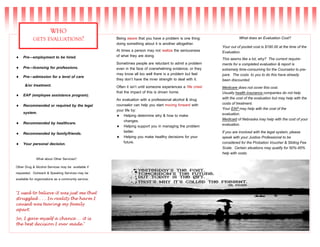  Pre—employment to be hired.
 Pre—licensing for professions.
 Pre—admission for a level of care
&/or treatment.
 EAP (employee assistance program).
 Recommended or required by the legal
system.
 Recommended by healthcare.
 Recommended by family/friends.
 Your personal decision.
What about Other Services?
Other Drug & Alcohol Services may be available if
requested. Outreach & Speaking Services may be
available for organizations as a community service.
‘I used to believe it was just me that
struggled . . . In reality the harm I
caused was tearing my family
apart.
So, I gave myself a chance … it is
the best decision I ever made.’
WHO
GETS EVALUATIONS? Being aware that you have a problem is one thing:
doing something about it is another altogether.
At times a person may not realize the seriousness
of what they are doing.
Sometimes people are reluctant to admit a problem
even in the face of overwhelming evidence; or they
may know all too well there is a problem but feel
they don’t have the inner strength to deal with it.
Often it isn’t until someone experiences a ‘life crisis’
that the impact of this is driven home.
An evaluation with a professional alcohol & drug
counselor can help you start moving forward with
your life by:
 Helping determine why & how to make
changes.
 Helping support you in managing the problem
better.
 Helping you make healthy decisions for your
future.
What does an Evaluation Cost?
Your out of pocket cost is $190.00 at the time of the
Evaluation.
This seems like a lot, why? The current require-
ments for a completed evaluation & report is
extremely time-consuming for the Counselor to pre-
pare. The costs to you to do this have already
been discounted.
Medicare does not cover this cost.
Usually health insurance companies do not help
with the cost of the evaluation but may help with the
costs of treatment.
Your EAP may help with the cost of the
evaluation.
Medicaid of Nebraska may help with the cost of your
evaluation.
If you are involved with the legal system, please
speak with your Justice Professional to be
considered for the Probation Voucher & Sliding Fee
Scale. Certain situations may qualify for 50%-95%
help with costs.
 