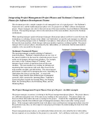 Simple writing sample Carol Gunderson Harris gundersonemail@aol.com 05/13/2015
Integrating Project Management Project Phases and Tuckman’s Teamwork
Phases for Software Development Teams
This document provides a simple example of each managerial view of a typical project – the Tuckman’s
Teamwork view, and the traditional project phase view of a project for an SDLC software development
project. Project managers also refer to the motivations of the team members, based on Maslow’s Hierarchy
of needs. The reporting manager, refers to the motivations of the team members, based on the Tuckman
model phases.
When reporting managers speak with project managers about project phases and how to assist the team, the
terminology is confusing, because terms ‘phase’ and ‘motivation’ are used by each manager in a different
way. The reporting manager refers to Tuckman’s team phases, where phases are based on the interactions
between the team members, which changes with team member experience working together. The project
manager refers to project phases, determined by the ‘deliverables’, or work items that the team needs to
complete, to be successful for the project.
Tuckman’s Teamwork Phases
The reporting manager is usually referring to Tuckman’s
teamwork phases. Tuckman’s teamork phases are one view of
the current workflow for the team for a particular project, based
on the social dynamics between team members. For example,
new teams, in the Tuckman Stage of “Forming”, have
dymanics based on lack of experience between the team
members. The team members are working on defining and
negotiating their expectations with each other, based on the
team member strengths, and skill deficits. The current project
performance is improved by managing the issues, depending on
which phase the team is in at that time. A team in the
‘forming’ stage, benefits from different type of managerial
assistance, than a team in the ‘storming’phase. Tuckman’s
Teamwork phases include the Forming Phase, the Norming
Phase, the Storming Phase, the Performing Phase, and the
Mourning Phase.
The Project Management Project Phases View of a Project – An SDLC example
The project manager, in contrast, is referring to the Project managerment project phases. The project phases,
are a different managerial view of the same team, working on the same project. The project phases are
based on which deliverables the team is creating for the project. A team in the ‘requirements gathering’
project phase, benefits from different types of managerial assistance, than a team in the ‘testing’ project
phase. If the managers understand the team work phase issues and the project management phase issues for
this particular team, they can often improve team project performance by understanding the team from both
perspectives.
Project management project phases, are traditionally broken down into a list called the list of deliverables,
that are required, set on a timeline for the project to e successful. Let’s call them, work items A, B, C, and
 