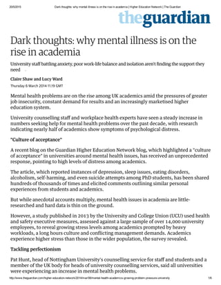 20/5/2015 Dark thoughts: why mental illness is on the rise in academia | Higher Education Network | The Guardian
http://www.theguardian.com/higher­education­network/2014/mar/06/mental­health­academics­growing­problem­pressure­university 1/6
Dark thoughts: why mental illness is on the
rise in academia
University staff battling anxiety, poor work-life balance and isolation aren't ﬁnding the support they
need •
Claire Shaw and Lucy Ward
Thursday 6 March 2014 11.19 GMT
Mental health problems are on the rise among UK academics amid the pressures of greater
job insecurity, constant demand for results and an increasingly marketised higher
education system.
University counselling staﬀ and workplace health experts have seen a steady increase in
numbers seeking help for mental health problems over the past decade, with research
indicating nearly half of academics show symptoms of psychological distress.
"Culture of acceptance"
A recent blog on the Guardian Higher Education Network blog, which highlighted a "culture
of acceptance" in universities around mental health issues, has received an unprecedented
response, pointing to high levels of distress among academics.
The article, which reported instances of depression, sleep issues, eating disorders,
alcoholism, self-harming, and even suicide attempts among PhD students, has been shared
hundreds of thousands of times and elicited comments outlining similar personal
experiences from students and academics.
But while anecdotal accounts multiply, mental health issues in academia are little-
researched and hard data is thin on the ground.
However, a study published in 2013 by the University and College Union (UCU) used health
and safety executive measures, assessed against a large sample of over 14,000 university
employees, to reveal growing stress levels among academics prompted by heavy
workloads, a long hours culture and conﬂicting management demands. Academics
experience higher stress than those in the wider population, the survey revealed.
Tackling perfectionism
Pat Hunt, head of Nottingham University's counselling service for staﬀ and students and a
member of the UK body for heads of university counselling services, said all universities
were experiencing an increase in mental health problems.
 