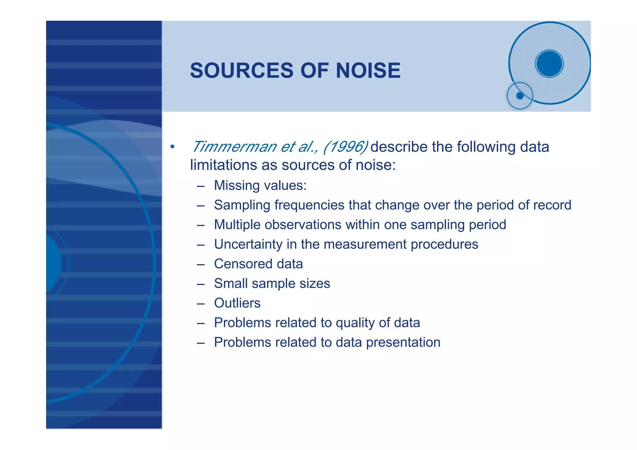 SOURCES OF NOISE
• Timmerman et al., (1996) describe the following data
limitations as sources of noise:
– Missing values:
– Sampling frequencies that change over the period of record
– Multiple observations within one sampling period
– Uncertainty in the measurement procedures
– Censored data
– Small sample sizes
– Outliers
– Problems related to quality of data
– Problems related to data presentation
 