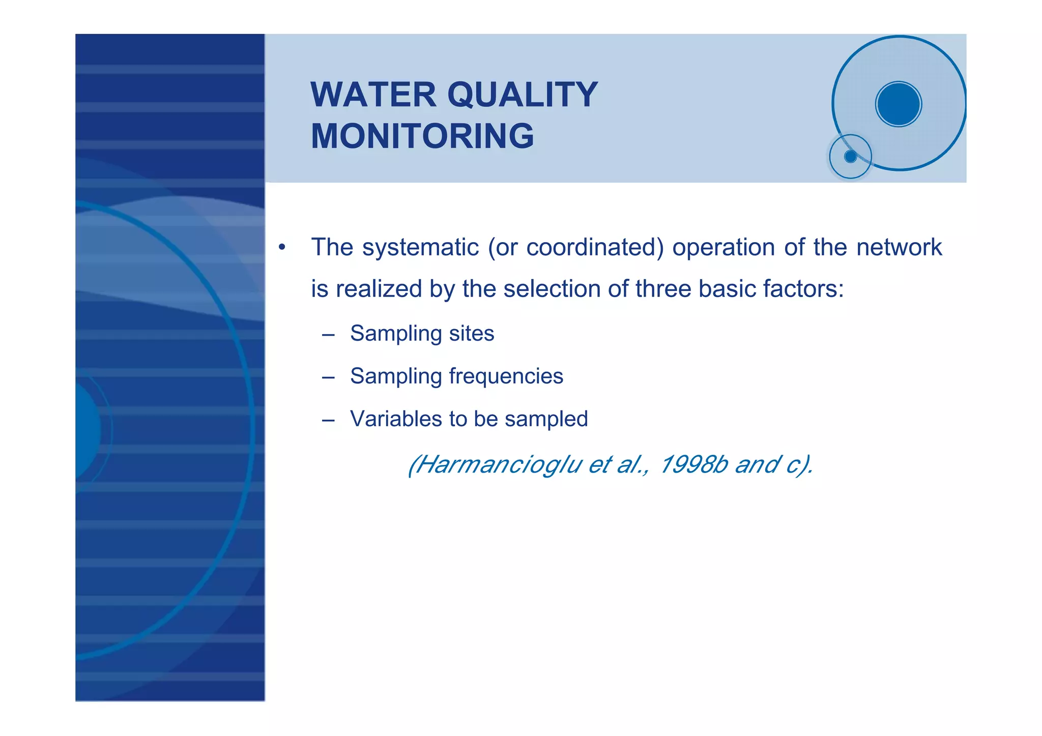 WATER QUALITY
MONITORING
• The systematic (or coordinated) operation of the network
is realized by the selection of three basic factors:
– Sampling sites
– Sampling frequencies
– Variables to be sampled
(Harmancioglu et al., 1998b and c).
 