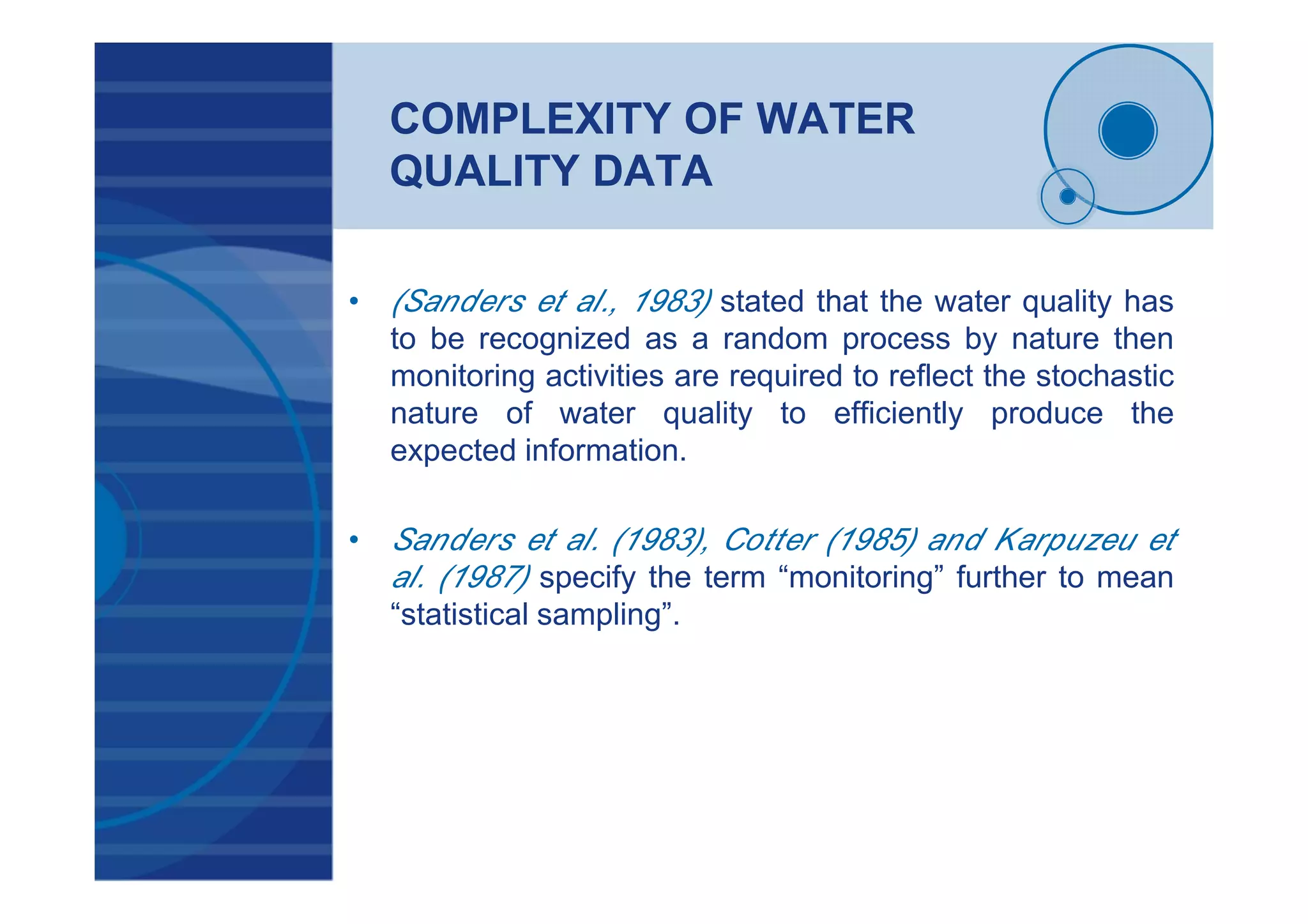 COMPLEXITY OF WATER
QUALITY DATA
• (Sanders et al., 1983) stated that the water quality has
to be recognized as a random process by nature then
monitoring activities are required to reflect the stochastic
nature of water quality to efficiently produce the
expected information.
• Sanders et al. (1983), Cotter (1985) and Karpuzeu et
al. (1987) specify the term “monitoring” further to mean
“statistical sampling”.
 