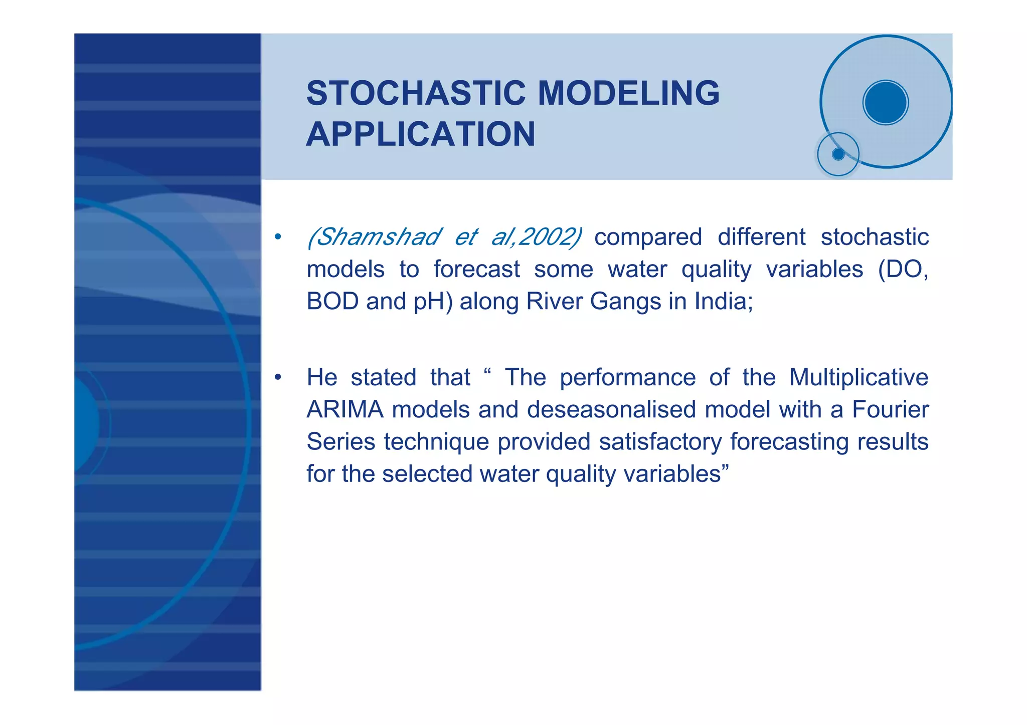 STOCHASTIC MODELING
APPLICATION
• (Shamshad et al,2002) compared different stochastic
models to forecast some water quality variables (DO,
BOD and pH) along River Gangs in India;
• He stated that “ The performance of the Multiplicative
ARIMA models and deseasonalised model with a Fourier
Series technique provided satisfactory forecasting results
for the selected water quality variables”
 