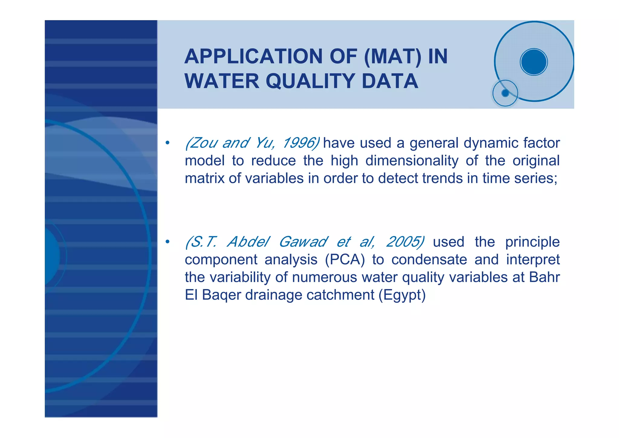 APPLICATION OF (MAT) IN
WATER QUALITY DATA
• (Zou and Yu, 1996) have used a general dynamic factor
model to reduce the high dimensionality of the original
matrix of variables in order to detect trends in time series;
• (S.T. Abdel Gawad et al, 2005) used the principle
component analysis (PCA) to condensate and interpret
the variability of numerous water quality variables at Bahr
El Baqer drainage catchment (Egypt)
 