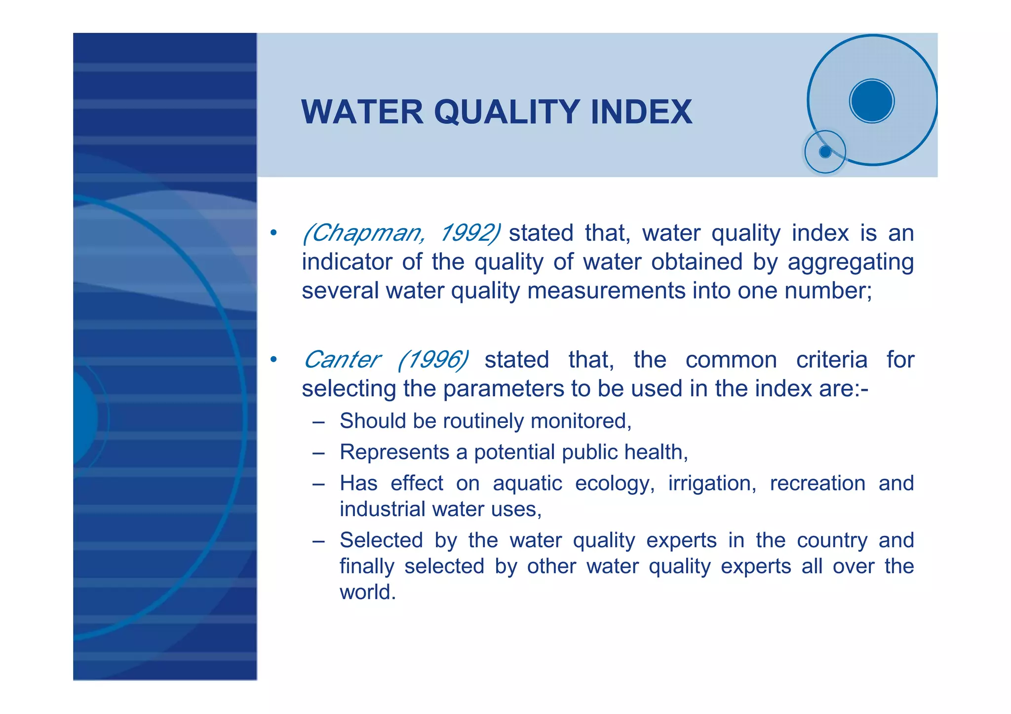WATER QUALITY INDEX
• (Chapman, 1992) stated that, water quality index is an
indicator of the quality of water obtained by aggregating
several water quality measurements into one number;
• Canter (1996) stated that, the common criteria for
selecting the parameters to be used in the index are:-
– Should be routinely monitored,
– Represents a potential public health,
– Has effect on aquatic ecology, irrigation, recreation and
industrial water uses,
– Selected by the water quality experts in the country and
finally selected by other water quality experts all over the
world.
 