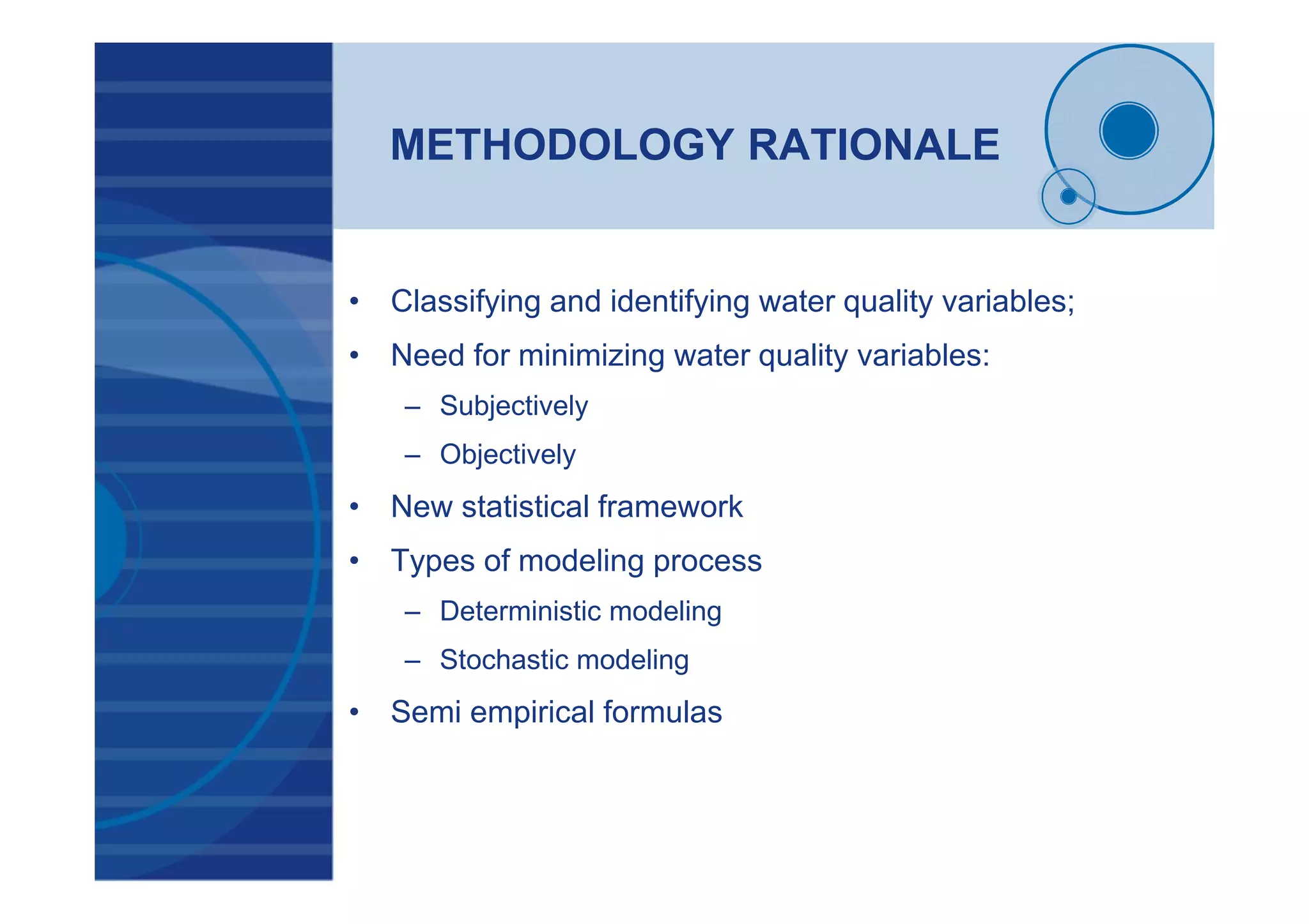 METHODOLOGY RATIONALE
• Classifying and identifying water quality variables;
• Need for minimizing water quality variables:
– Subjectively
– Objectively
• New statistical framework
• Types of modeling process
– Deterministic modeling
– Stochastic modeling
• Semi empirical formulas
 