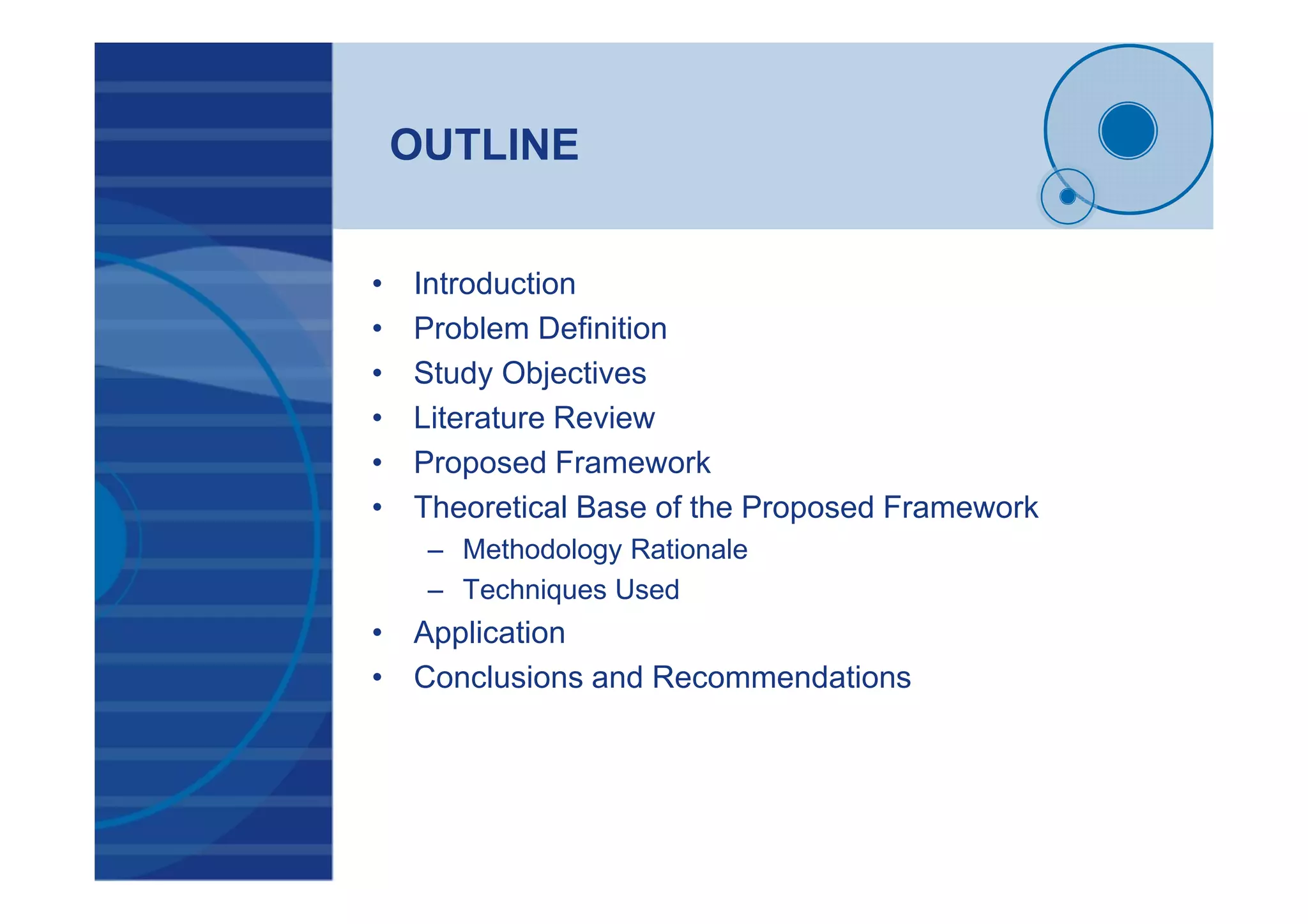 OUTLINE
• Introduction
• Problem Definition
• Study Objectives
• Literature Review
• Proposed Framework
• Theoretical Base of the Proposed Framework
– Methodology Rationale
– Techniques Used
• Application
• Conclusions and Recommendations
 