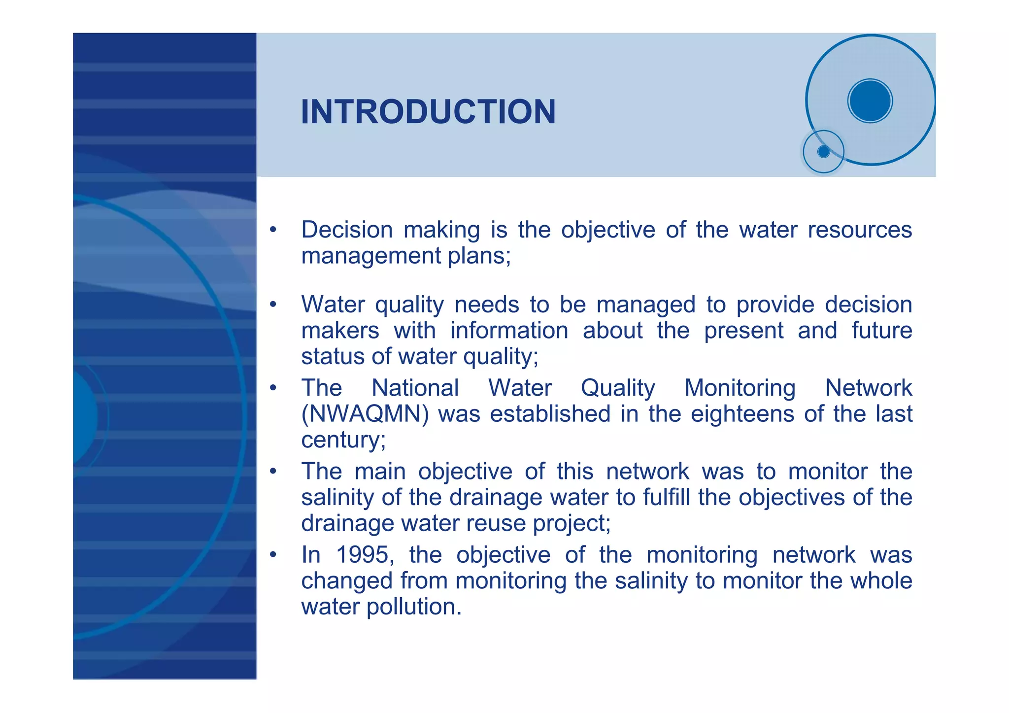 INTRODUCTION
• Decision making is the objective of the water resources
management plans;
• Water quality needs to be managed to provide decision
makers with information about the present and future
status of water quality;
• The National Water Quality Monitoring Network
(NWAQMN) was established in the eighteens of the last
century;
• The main objective of this network was to monitor the
salinity of the drainage water to fulfill the objectives of the
drainage water reuse project;
• In 1995, the objective of the monitoring network was
changed from monitoring the salinity to monitor the whole
water pollution.
 