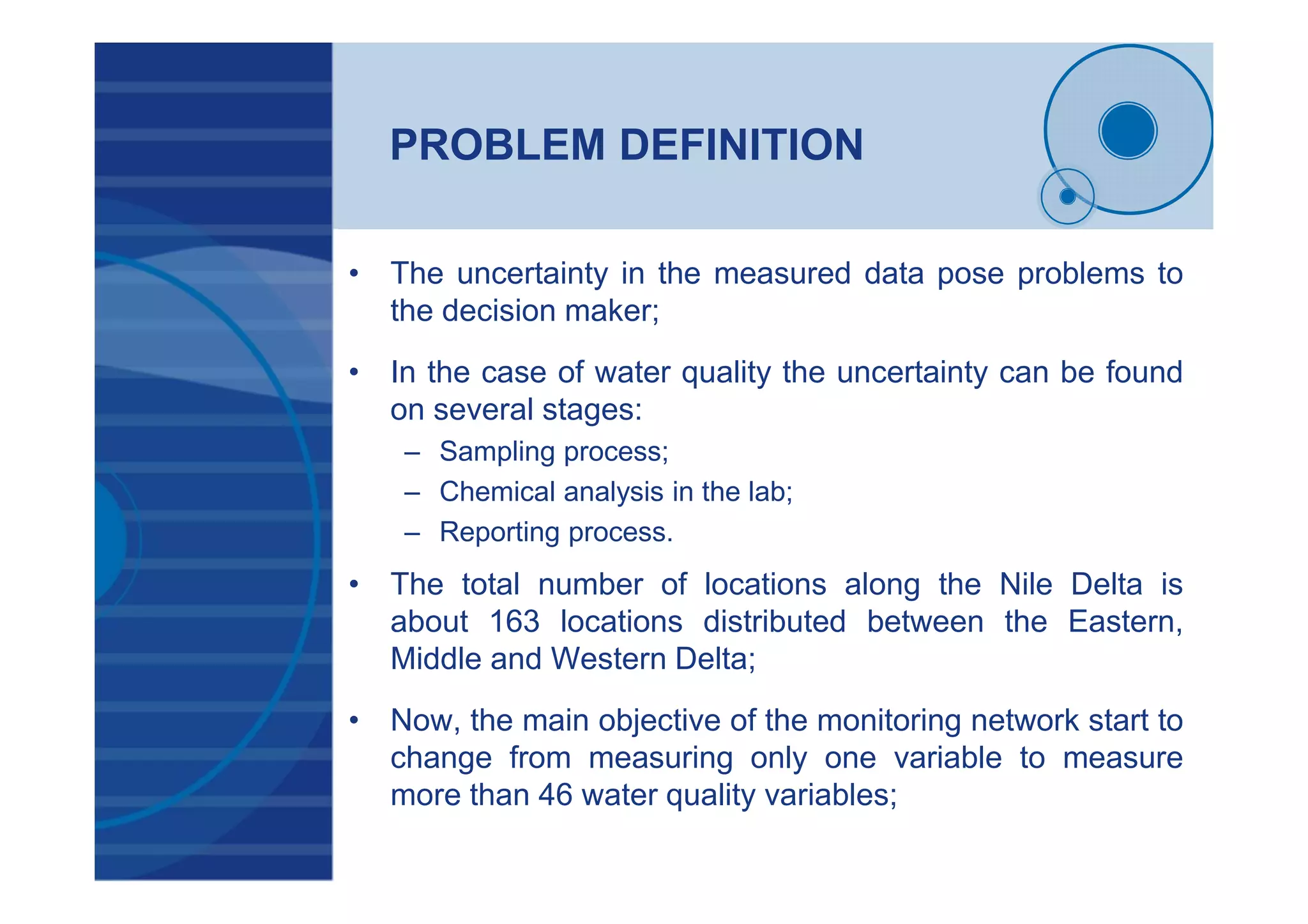PROBLEM DEFINITION
• The uncertainty in the measured data pose problems to
the decision maker;
• In the case of water quality the uncertainty can be found
on several stages:
– Sampling process;
– Chemical analysis in the lab;
– Reporting process.
• The total number of locations along the Nile Delta is
about 163 locations distributed between the Eastern,
Middle and Western Delta;
• Now, the main objective of the monitoring network start to
change from measuring only one variable to measure
more than 46 water quality variables;
 