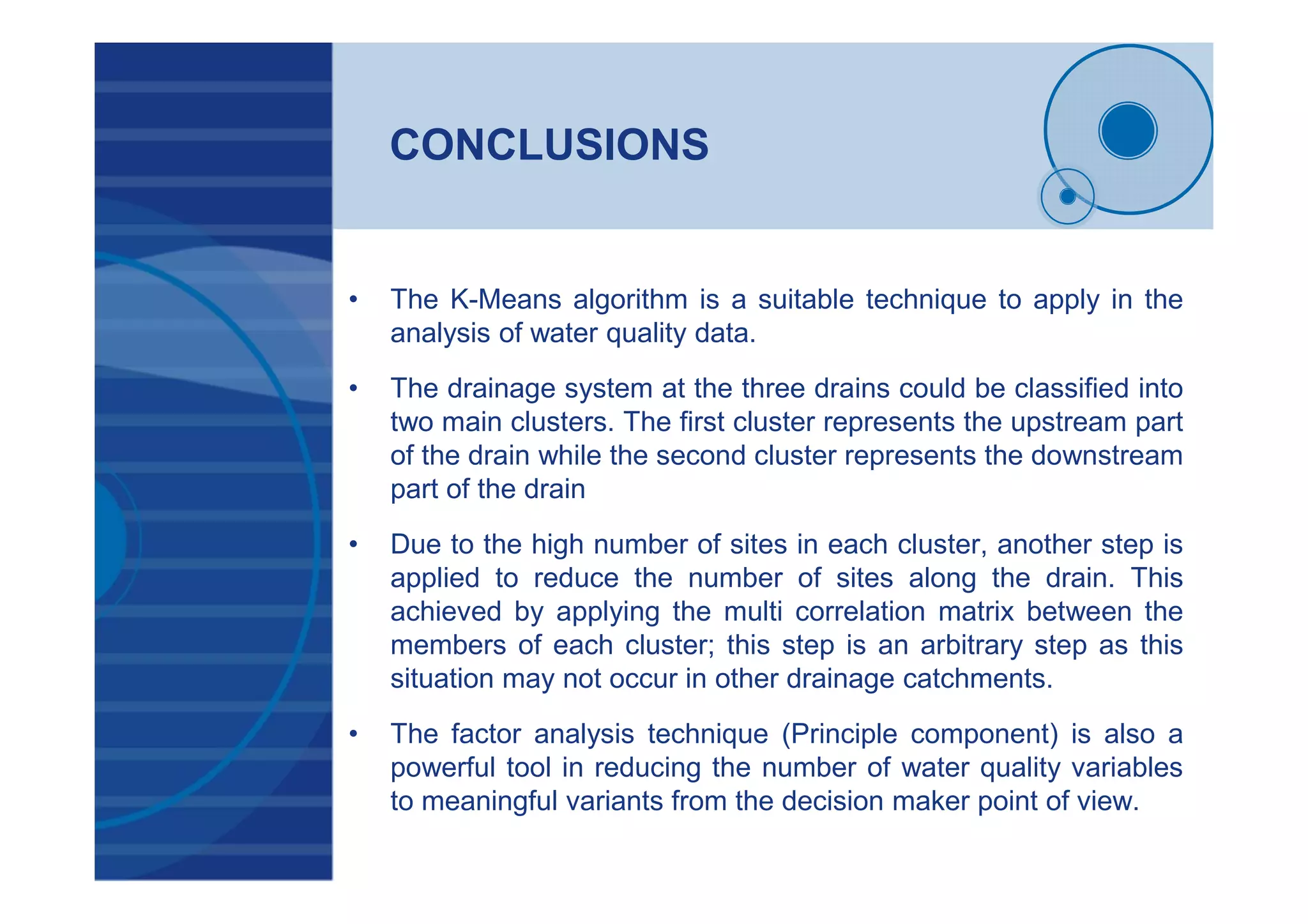 CONCLUSIONS
• The K-Means algorithm is a suitable technique to apply in the
analysis of water quality data.
• The drainage system at the three drains could be classified into
two main clusters. The first cluster represents the upstream part
of the drain while the second cluster represents the downstream
part of the drain
• Due to the high number of sites in each cluster, another step is
applied to reduce the number of sites along the drain. This
achieved by applying the multi correlation matrix between the
members of each cluster; this step is an arbitrary step as this
situation may not occur in other drainage catchments.
• The factor analysis technique (Principle component) is also a
powerful tool in reducing the number of water quality variables
to meaningful variants from the decision maker point of view.
 