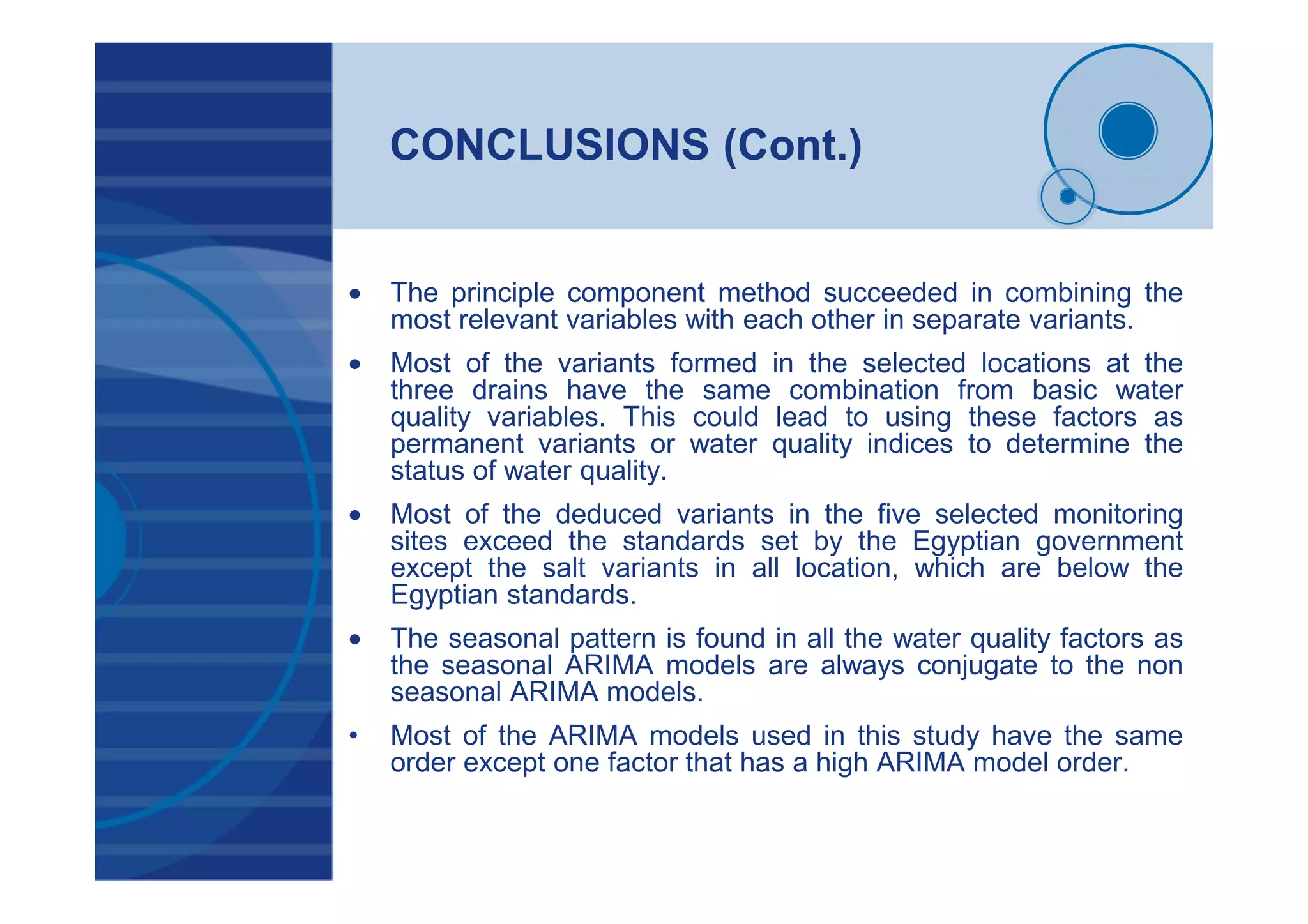 CONCLUSIONS (Cont.)
• The principle component method succeeded in combining the
most relevant variables with each other in separate variants.
• Most of the variants formed in the selected locations at the
three drains have the same combination from basic water
quality variables. This could lead to using these factors as
permanent variants or water quality indices to determine the
status of water quality.
• Most of the deduced variants in the five selected monitoring
sites exceed the standards set by the Egyptian government
except the salt variants in all location, which are below the
Egyptian standards.
• The seasonal pattern is found in all the water quality factors as
the seasonal ARIMA models are always conjugate to the non
seasonal ARIMA models.
• Most of the ARIMA models used in this study have the same
order except one factor that has a high ARIMA model order.
 