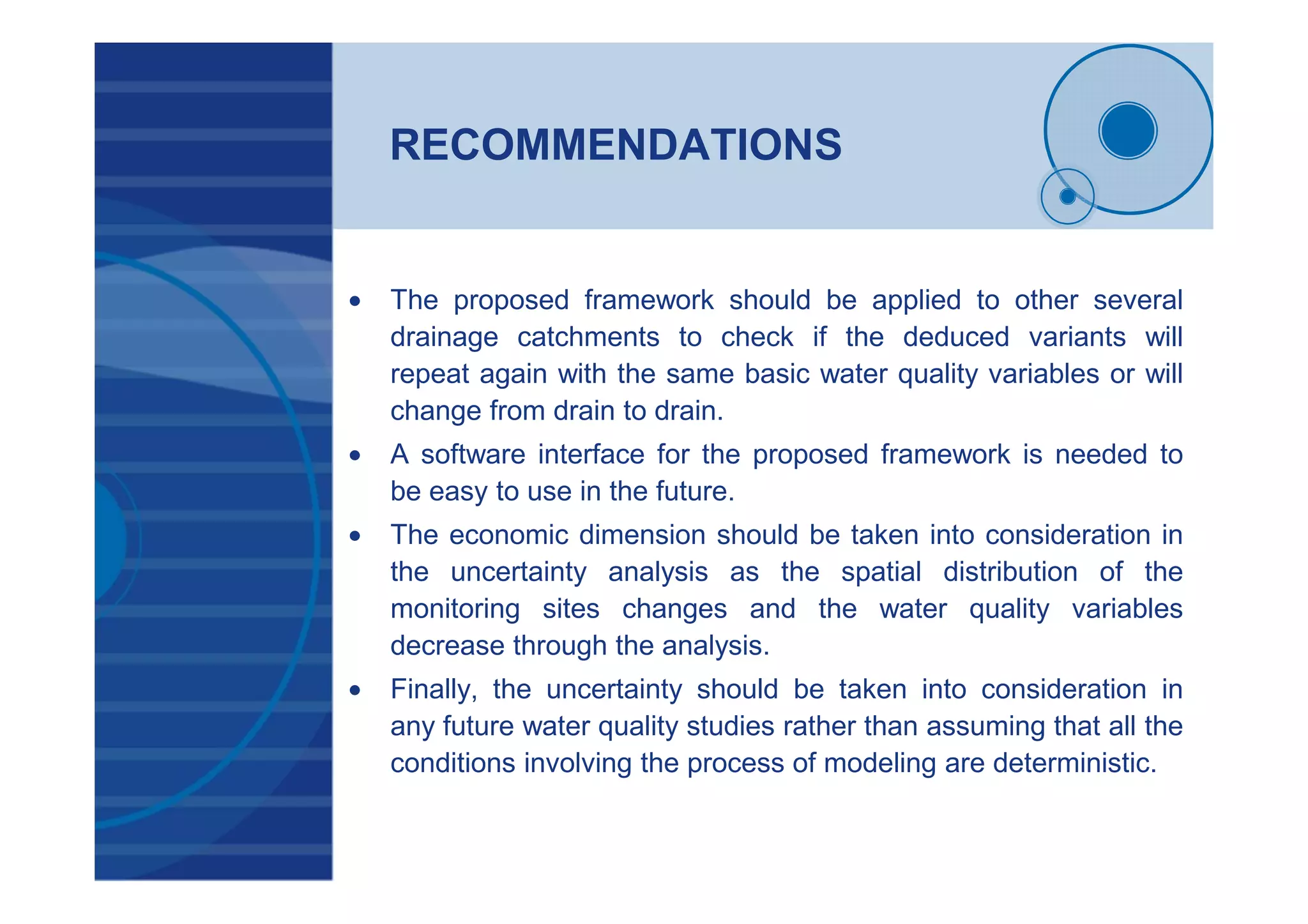 RECOMMENDATIONS
• The proposed framework should be applied to other several
drainage catchments to check if the deduced variants will
repeat again with the same basic water quality variables or will
change from drain to drain.
• A software interface for the proposed framework is needed to
be easy to use in the future.
• The economic dimension should be taken into consideration in
the uncertainty analysis as the spatial distribution of the
monitoring sites changes and the water quality variables
decrease through the analysis.
• Finally, the uncertainty should be taken into consideration in
any future water quality studies rather than assuming that all the
conditions involving the process of modeling are deterministic.
 