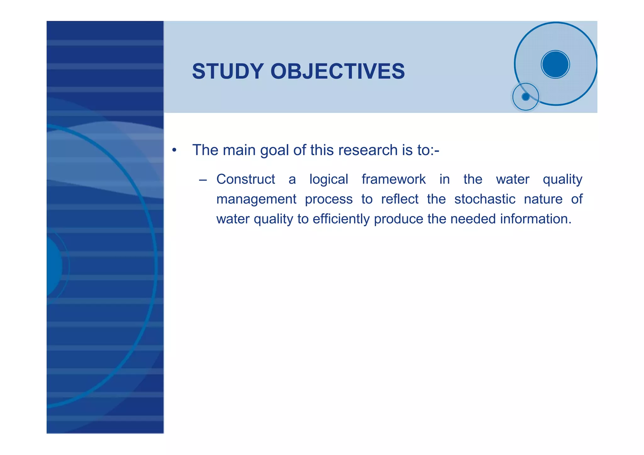 STUDY OBJECTIVES
• The main goal of this research is to:-
– Construct a logical framework in the water quality
management process to reflect the stochastic nature of
water quality to efficiently produce the needed information.
 