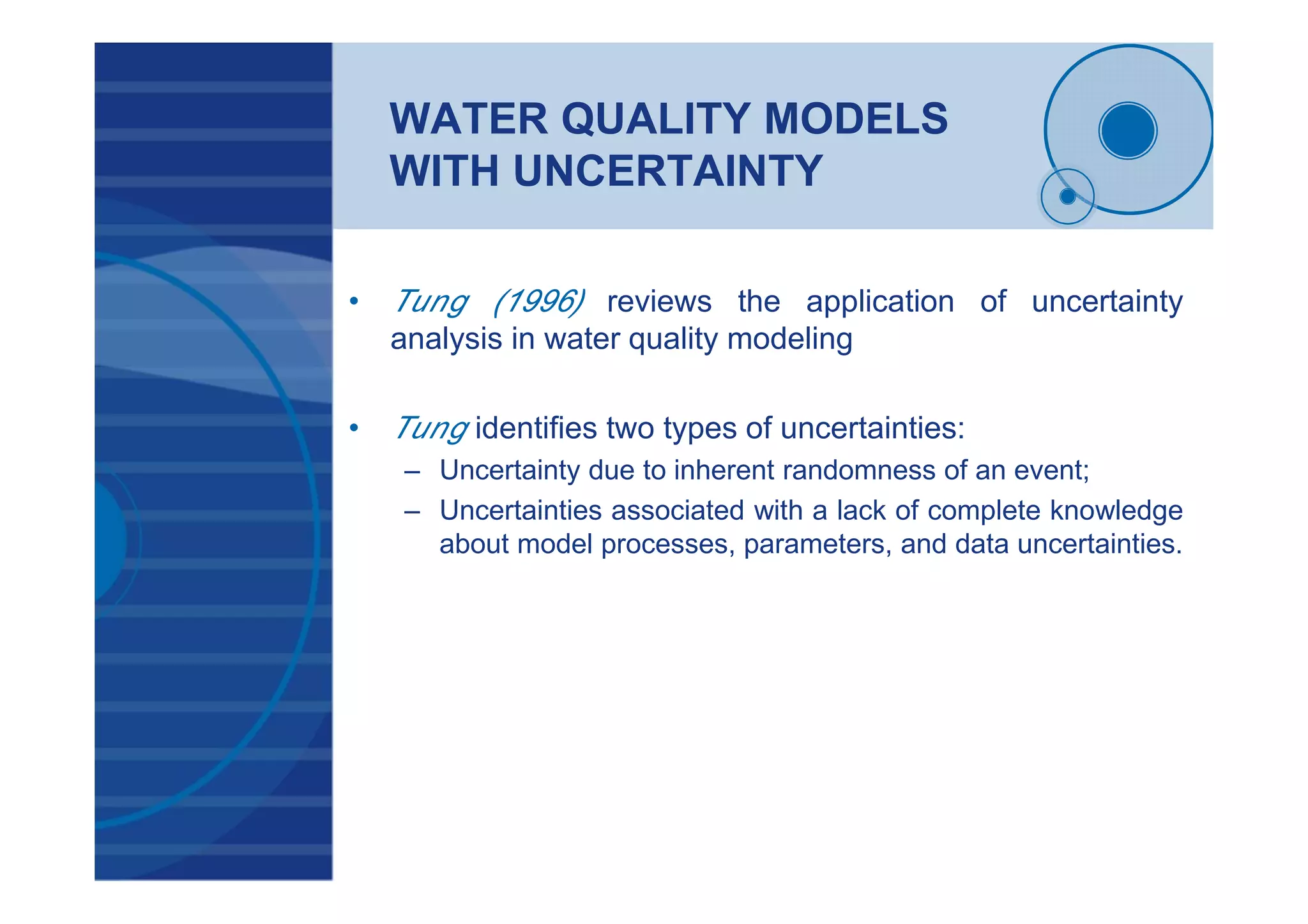 WATER QUALITY MODELS
WITH UNCERTAINTY
• Tung (1996) reviews the application of uncertainty
analysis in water quality modeling
• Tung identifies two types of uncertainties:
– Uncertainty due to inherent randomness of an event;
– Uncertainties associated with a lack of complete knowledge
about model processes, parameters, and data uncertainties.
 