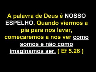 A palavra de Deus é NOSSO
ESPELHO. Quando viermos a
pia para nos lavar,
começaremos a nos ver como
somos e não como
imaginamos ser. ( Ef 5.26 )
 