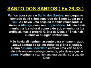 SANTO DOS SANTOS ( Ex 26.33 )
Vamos agora para o Santo dos Santos, um pequeno
cômodo de (5 x 5m) separado do Santo Lugar pelo
véu. Ali havia uma peça da mobília remissória, a
Arca da Aliança, com seu propiciatório. Ali não havia
nenhuma luz natural como a do sol, e nenhuma luz
artificial, mas a própria Glória de Deus a "Shekinah "
iluminava o Lugar Santíssimo.
Não havia ali nenhum assento para o homem, aqui,
Jeová sentou-se só, no trono de glória e justiça.
Como o Sumo Sacerdote entrava uma vez ao ano,
ele entrava com cabeça curvada, pés descalços, e
sinos. Nenhuma voz humana era ouvida, só a voz de
Deus
 