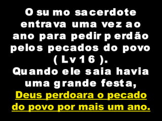 O su mo sa cerdote
entra va uma ve z a o
ano para pedir p erd ão
pelo s pecados do povo
( L v 1 6 ).
Qu ando e le s aia havia
uma g rande fest a,
Deus perdoara o pecado
do povo por mais um ano.
 