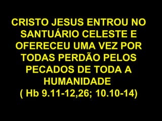 CRISTO JESUS ENTROU NO
SANTUÁRIO CELESTE E
OFERECEU UMA VEZ POR
TODAS PERDÃO PELOS
PECADOS DE TODA A
HUMANIDADE
( Hb 9.11-12,26; 10.10-14)
 