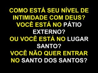 COMO ESTÁ SEU NÍVEL DE
INTIMIDADE COM DEUS?
VOCÊ ESTÁ NO PÁTIO
EXTERNO?
OU VOCÊ ESTÁ NO LUGAR
SANTO?
VOCÊ NÃO QUER ENTRAR
NO SANTO DOS SANTOS?
 